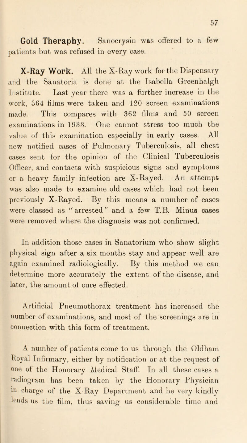 Gold Theraphy. Sanocrysin was offered to a few patients but was refused in every case. X-Ray Work. All the X-Ray work for the Dispensary and the Sanatoria is done at the Isabella Greenhalgh Institute. Last year there was a further increase in the work, 364 films were taken and 120 screen examinations made. This compares with 362 films and 50 screen examinations in 1933. One cannot stress too much the value of this examination especially in early cases. All new notified cases of Pulmonary Tuberculosis, all chest cases sent for the opinion of the Clinical Tuberculosis Officer, and contacts with suspicious signs and symptoms or a heavy family infection are X-Rayed. An attempt was also made to examine old cases which had not been previously X-Rayed. By this means a number of cases were classed as “arrested” and a few T.B. Minus cases were removed where the diagnosis was not confirmed. In addition those cases in Sanatorium who show slight physical sign after a six months stay and appear well are again examined racliologically. By this method we can determine more accurately the extent of the disease, and later, the amount of cure effected. Artificial Pneumothorax treatment has increased the number of examinations, and most of the screenings are in connection with this form of treatment. A number of patients come to us through the Oldham Royal Infirmary, either by notification or at the request of one of the Honorary Medical Staff. In all these cases a radiogram has been taken by the Honorary Physician m charge of the X Ray Department and he very kindly lends us tlie film, thus saving us considerable time and