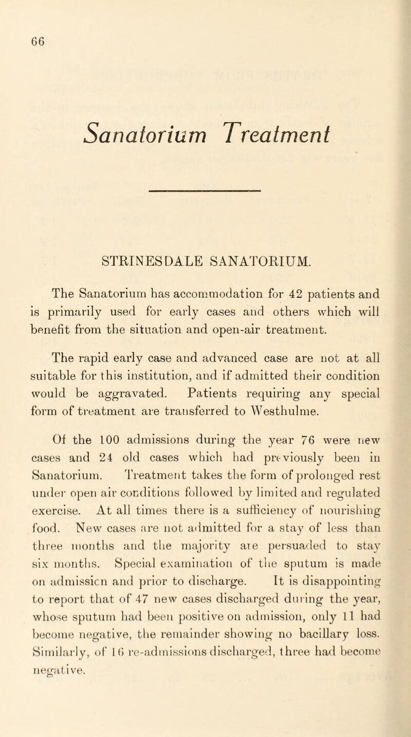 G6 Sanatorium Treatment STRINESDALE SANATORIUM. The Sanatorium has accommodation for 42 patients and is primarily used for early cases and others which will benefit from the situation and open-air treatment. The rapid early case and advanced case are not at all suitable for this institution, and if admitted their condition would be aggravated. Patients requiring any special form of treatment are transferred to Westhulme. Of the 100 admissions during the year 76 were new cases and 24 old cases which had previously been in Sanatorium. Treatment takes the form of prolonged rest under open air conditions followed by limited and regulated exercise. At all times there is a sufficiency of nourishing food. New cases are not admitted for a stay of less than three months and the majority are persuaded to stay six months. Special examination of the sputum is made on admission and prior to discharge. It is disappointing to report that of 47 new cases discharged during the year, whose sputum had been positive on admission, only If had become negative, the remainder showing no bacillary loss. Similarly, of 16 re-admissions discharged, three had become negative.