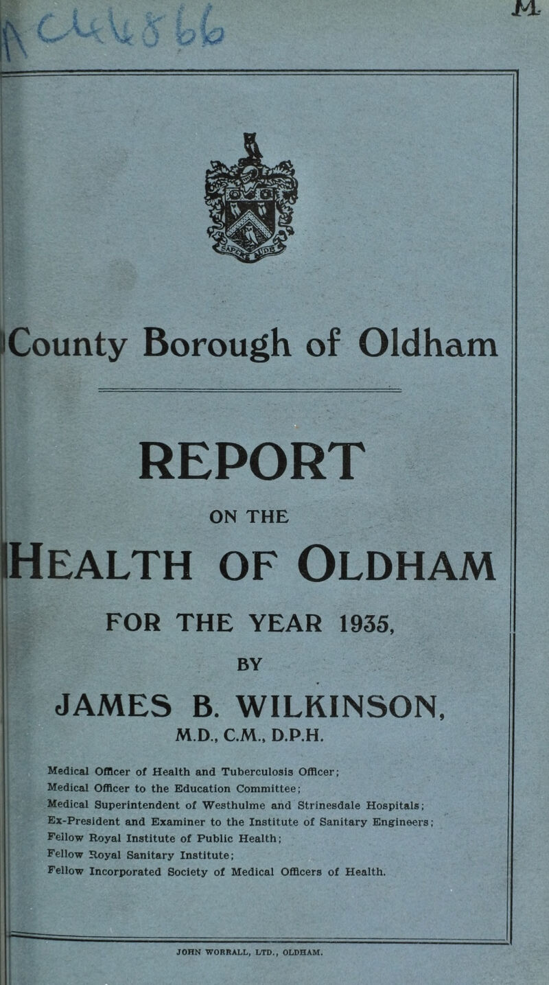 ML iCounty Borough of Oldham REPORT ON THE Health of Oldham FOR THE YEAR 1935, BY JAMES B. WILKINSON, M D, C M., D.P.H. Medical Officer of Health and Tuberculosis Officer; Medical Officer to the Education Committee; Medical Superintendent of Westhulme and Strinesdale Hospitals; Ex-President and Examiner to the Institute of Sanitary Engineers; Fellow Royal Institute of Public Health; Fellow Royal Sanitary Institute; Fellow Incorporated Society of Medical Officers of Health. JOHN WORRALL, LTD., OLDHAM.