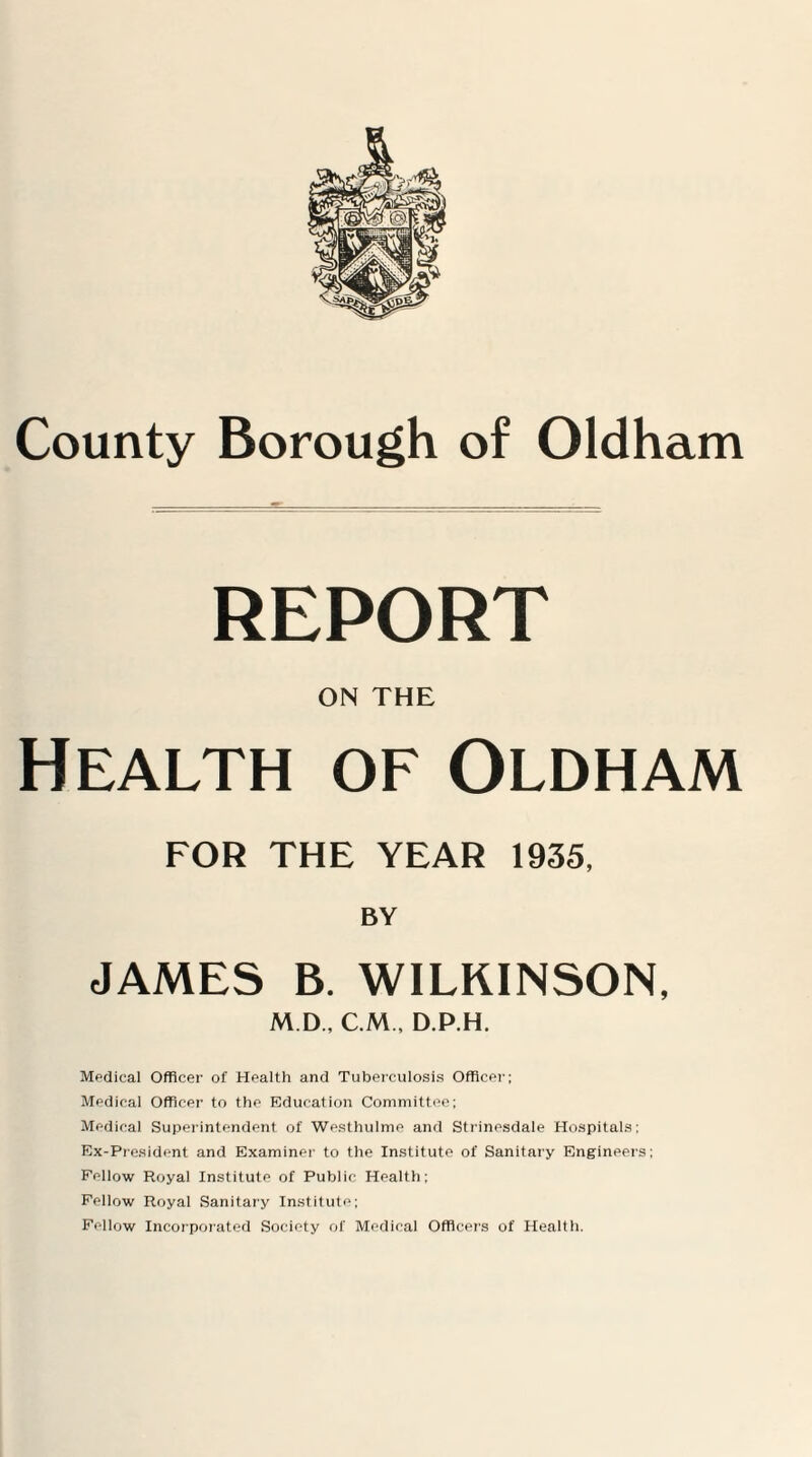 REPORT ON THE Health of Oldham FOR THE YEAR 1935, BY JAMES B. WILKINSON, M.D, C M , D.P.H. Mpdical Officer of Health and Tuberculosis Officer; Medical Officer to the Education Committee; Medical Superintendent of Westhulme and Strinesdale Hospitals; Ex-President and Examiner to the Institute of Sanitary Engineers; Fellow Royal Institute of Public Health; Fellow Royal Sanitary Institute; Fellow Incorporated Society of Medical Officers of Health.