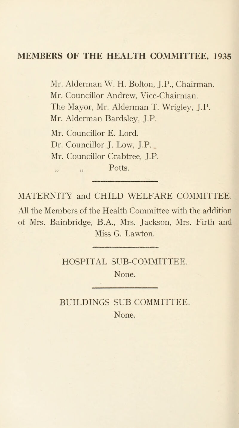 MEMBERS OF THE HEALTH COMMITTEE, 1935 Mr. Alderman W. H. Bolton, J.P., Chairman. Mr. Councillor Andrew, Vice-Chairman. The Mayor, Mr. Alderman T. Wrigley, J.P. Mr. Alderman Bardsley, J.P. Mr. Councillor E. Lord. Dr. Councillor J. Low, J.P. Mr. Councillor Crabtree, J.P. MATERNITY and CHILD WELFARE COMMITTEE. All the Members of the Health Committee with the addition of Mrs. Bainbridge, B.A., Mrs. Jackson, Mrs. Firth and Miss G. Lawton. HOSPITAL SUB COMMITTEE. None. BUILDINGS SUB-COMMITTEE. None.