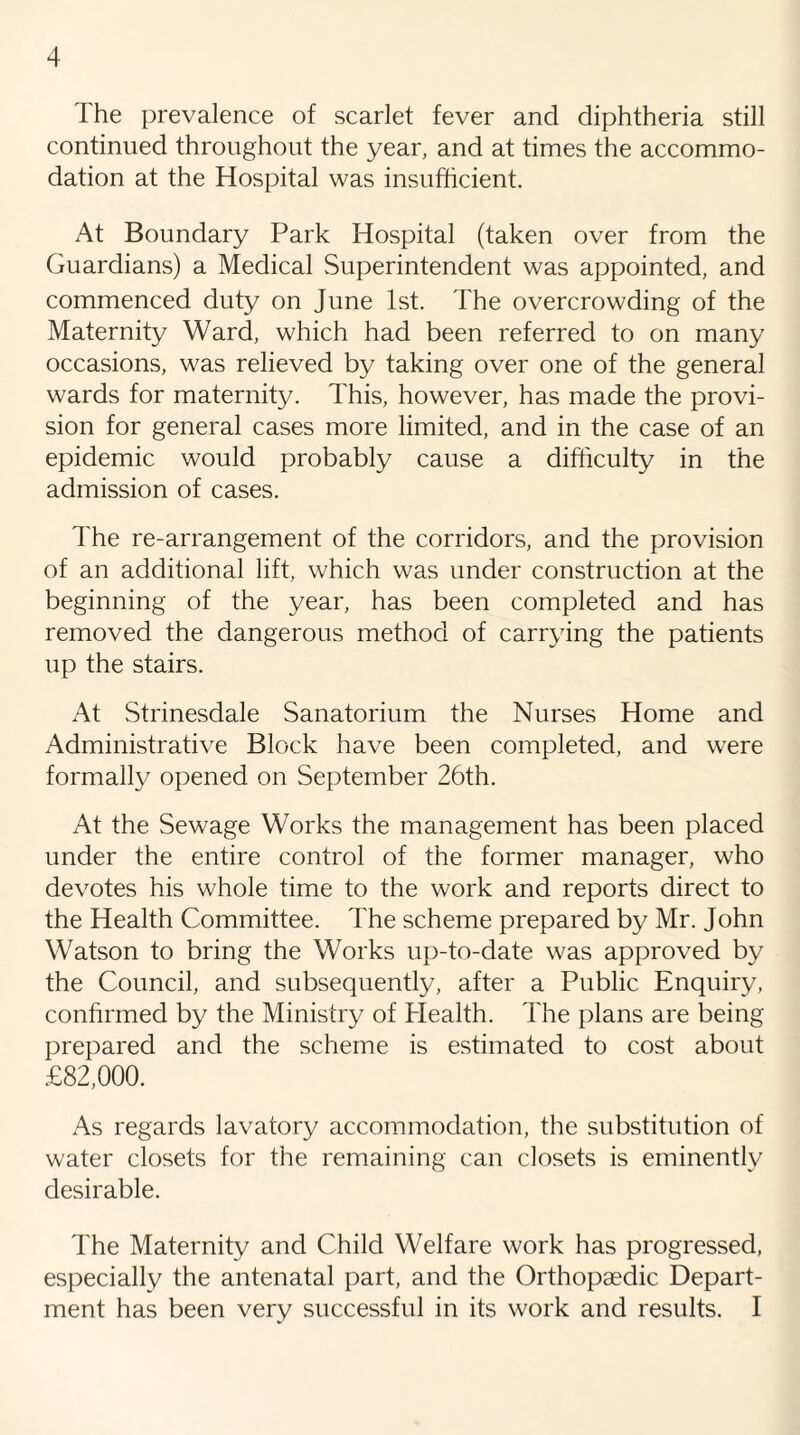 I he prevalence of scarlet fever and diphtheria still continued throughout the year, and at times the accommo¬ dation at the Hospital was insufficient. At Boundary Park Hospital (taken over from the Guardians) a Medical Superintendent was appointed, and commenced duty on June 1st. The overcrowding of the Maternity Ward, which had been referred to on many occasions, was relieved by taking over one of the general wards for maternity. This, however, has made the provi¬ sion for general cases more limited, and in the case of an epidemic would probably cause a difficulty in the admission of cases. The re-arrangement of the corridors, and the provision of an additional lift, which was under construction at the beginning of the year, has been completed and has removed the dangerous method of carrying the patients up the stairs. At Strinesdale Sanatorium the Nurses Home and Administrative Block have been completed, and were formally opened on September 26th. At the Sewage Works the management has been placed under the entire control of the former manager, who devotes his whole time to the work and reports direct to the Health Committee. The scheme prepared by Mr. John Watson to bring the Works up-to-date was approved by the Council, and subsequently, after a Public Enquiry, confirmed by the Ministry of Health. The plans are being prepared and the scheme is estimated to cost about £82,000. As regards lavatory accommodation, the substitution of water closets for the remaining can closets is eminently desirable. The Maternity and Child Welfare work has progressed, especially the antenatal part, and the Orthopaedic Depart¬ ment has been very successful in its work and results. I