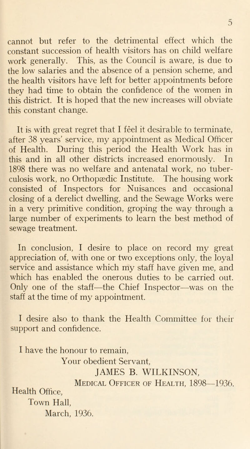 cannot but refer to the detrimental effect which the constant succession of health visitors has on child welfare work generally. This, as the Council is aware, is due to the low salaries and the absence of a pension scheme, and the health visitors have left for better appointments before they had time to obtain the confidence of the women in this district. It is hoped that the new increases will obviate this constant change. It is with great regret that I feel it desirable to terminate, after 38 years’ service, my appointment as Medical Officer of Health. During this period the Health Work has in this and in all other districts increased enormously. In 1898 there was no welfare and antenatal work, no tuber¬ culosis work, no Orthopaedic Institute. The housing work consisted of Inspectors for Nuisances and occasional closing of a derelict dwelling, and the Sewage Works were in a very primitive condition, groping the way through a large number of experiments to learn the best method of sewage treatment. In conclusion, I desire to place on record my great appreciation of, with one or two exceptions only, the loyal service and assistance which my staff have given me, and which has enabled the onerous duties to be carried out. Only one of the staff—the Chief Inspector—was on the staff at the time of my appointment. I desire also to thank the Health Committee for their support and confidence. I have the honour to remain, Your obedient Servant, JAMES B. WILKINSON, Medical Officer of Health, 1898—1936. Health Office, Town Hall, March, 1936.