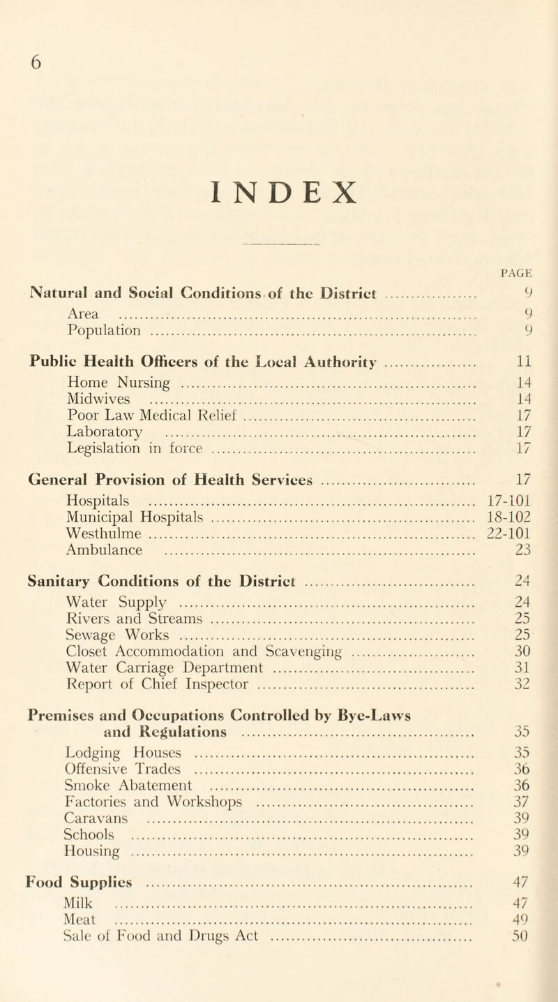 INDEX PAGE Natural and Social Conditions of the District . 9 Area . 9 Population . 9 Public Health Officers of the Local Authority . li Home Nursing . 14 Midwives . 14 Poor Law Medical Relief . 17 Laboratory . 17 Legislation in force . 17 General Provision of Health Services . 17 Hospitals . 17-101 Municipal Hospitals . 18-102 Westhulme . 22-101 Ambulance . 23 Sanitary Conditions of the District . Water Supply . Rivers and Streams . Sewage Works . Closet Accommodation and Scavenging . Water Carriage Department . Report of Chief Inspector . Premises and Occupations Controlled by Bye-Laws and Regulations . Lodging Houses . Offensive Trades . Smoke Abatement . Factories and Workshops . Caravans . Schools . Housing . Food Supplies . Milk . Meat . Sale of Food and Drugs Act . 24 24 25 25 30 31 X? 35 35 36 36 37 39 39 39 47 47 49 50