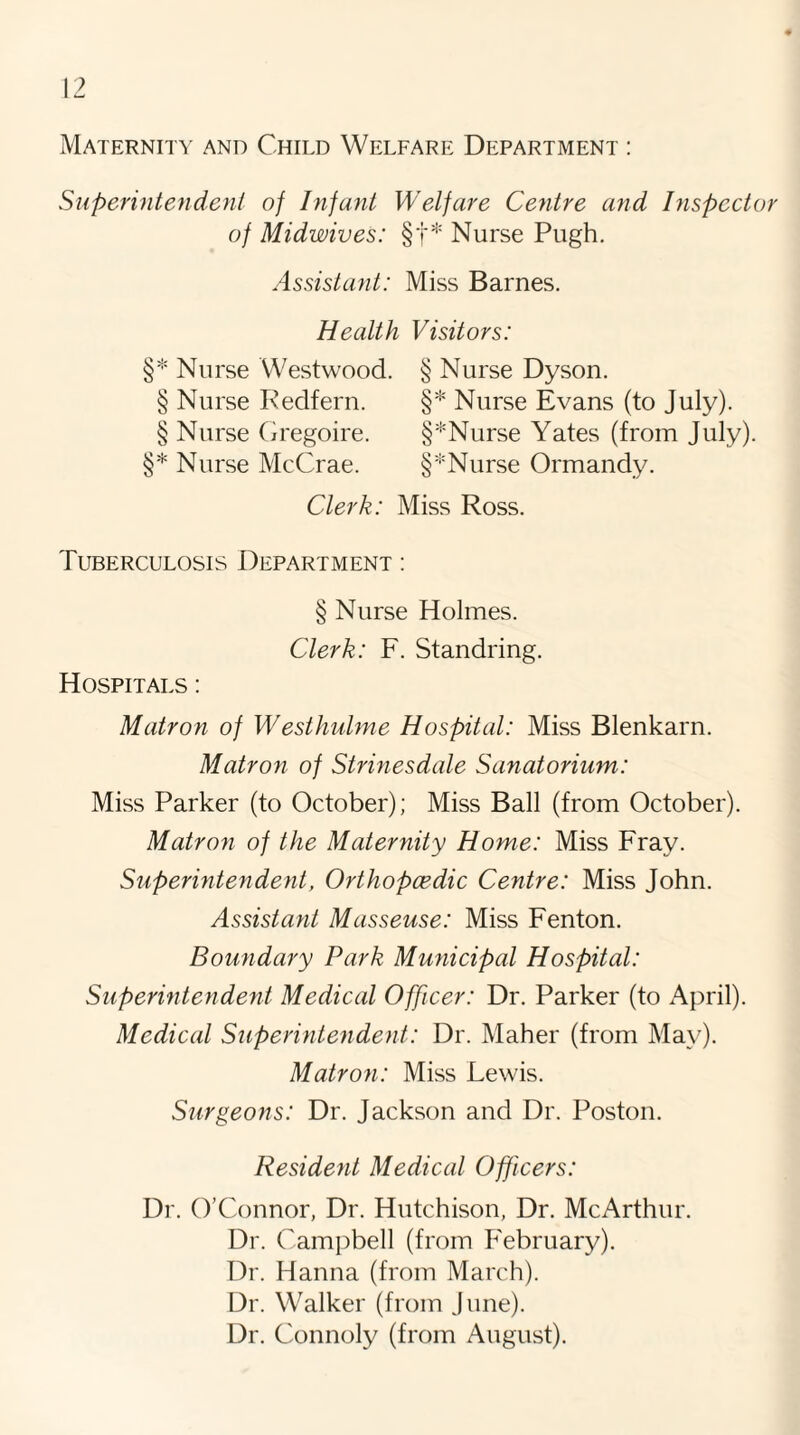 Maternity and Child Welfare Department : Superintendent of Infant Welfare Centre and Inspector of Midwives: §'f* Nurse Pugh. Assistant: Miss Barnes. Health Visitors: §* Nurse Westwood. § Nurse Dyson. § Nurse Redfern. §* Nurse Evans (to July). § Nurse Gregoire. §*Nurse Yates (from July). §* Nurse McCrae. §*Nurse Ormandy. Clerk: Miss Ross. Tuberculosis Department : § Nurse Holmes. Clerk: F. Standring. Hospitals : Matron of Westliulme Hospital: Miss Blenkarn. Matron of Strinesdale Sanatorium: Miss Parker (to October); Miss Ball (from October). Matron of the Maternity Home: Miss Fray. Superintendent, Orthopcedic Centre: Miss John. Assistant Masseuse: Miss Fenton. Boundary Park Municipal Hospital: Superintendent Medical Officer: Dr. Parker (to April). Medical Superintendent: Dr. Maher (from May). Matron: Miss Lewis. Surgeons: Dr. Jackson and Dr. Poston. Resident Medical Officers: Dr. O’Connor, Dr. Hutchison, Dr. McArthur. Dr. Campbell (from February). Dr. Hanna (from March). Dr. W^alker (from June). Dr. Connoly (from August).