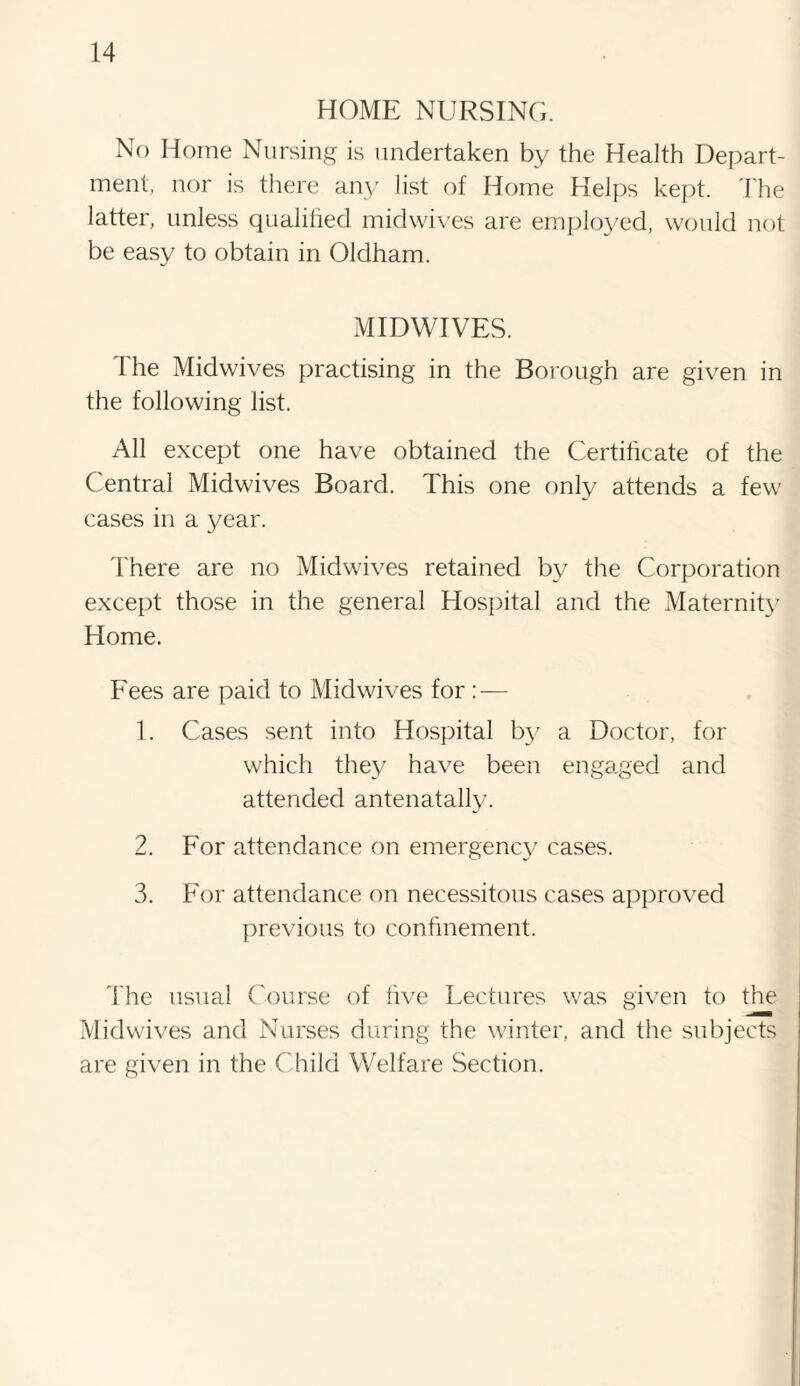 HOME NURSING. No Home Nursing is undertaken by the Health Depart¬ ment, nor is there any list of Home Helps kept. The latter, unless qualified midwives are employed, would not be easy to obtain in Oldham. MIDWIVES. The Midwives practising in the Borough are given in the following list. All except one have obtained the Certificate of the Central Midwives Board. This one only attends a few cases in a year. There are no Midwives retained by the Corporation except those in the general Hospital and the Maternity Home. Fees are paid to Midwives for: — 1. Cases sent into Hospital by a Doctor, for which they have been engaged and attended antenatally. 2. For attendance on emergency cases. 3. For attendance on necessitous cases approved previous to confinement. The usual Course of live Lectures was given to the Midwives and Nurses during the winter, and the subjects are given in the Child Welfare Section.