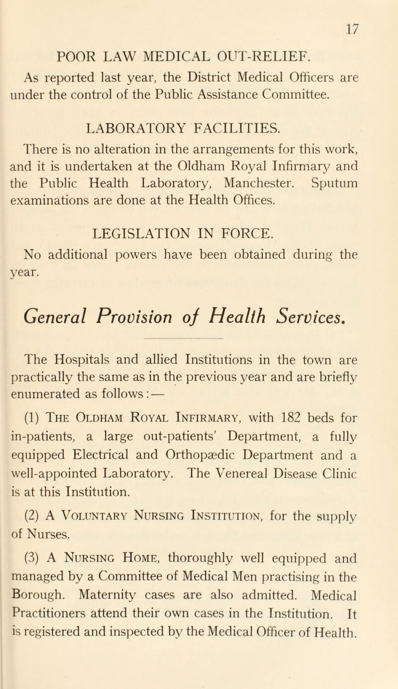 POOR LAW MEDICAL OUT-RELIEF. As reported last year, the District Medical Officers are under the control of the Public Assistance Committee. LABORATORY FACILITIES. There is no alteration in the arrangements for this work, and it is undertaken at the Oldham Royal Infirmary and the Public Health Laboratory, Manchester. Sputum examinations are done at the Health Offices. LEGISLATION IN FORCE. No additional powers have been obtained during the year. General Provision of Health Services. The Hospitals and allied Institutions in the town are practically the same as in the previous year and are briefly enumerated as follows : — (1) The Oldham Royal Infirmary, with 182 beds for in-patients, a large out-patients' Department, a fully equipped Electrical and Orthopaedic Department and a well-appointed Laboratory. The Venereal Disease Clinic is at this Institution. (2) A Voluntary Nursing Institution, for the supply of Nurses. (3) A Nursing Home, thoroughly well equipped and managed by a Committee of Medical Men practising in the Borough. Maternity cases are also admitted. Medical Practitioners attend their own cases in the Institution. It is registered and inspected by the Medical Officer of Health.