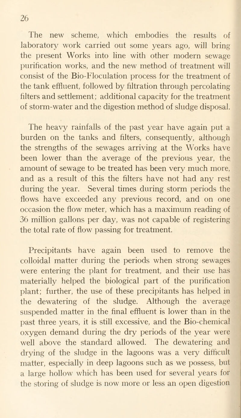 The new scheme, which embodies the results of laboratory work carried out some years ago, will bring the present Works into line with other modern sewage purification works, and the new method of treatment will consist of the Bio-TToculation process for the treatment of the tank effluent, followed by filtration through percolating filters and settlement; additional capacity for the treatment of storm-water and the digestion method of sludge disposal. The heavy rainfalls of the past year have again put a burden on the tanks and filters, consequently, although the strengths of the sewages arriving at the Works have been lower than the average of the previous year, the amount of sewage to be treated has been very much more, and as a result of this the filters have not had any rest during the year. Several times during storm periods the flows have exceeded any previous record, and on one occasion the flow meter, which has a maximum reading of 36 million gallons per day, was not capable of registering the total rate of flow passing for treatment. Precipitants have again been used to remove the colloidal matter during the periods when strong sewages were entering the plant for treatment, and their use has materially helped the biological part of the purification plant; further, the use of these precipitants has helped in the dewatering of the sludge. Although the average suspended matter in the final effluent is lower than in the past three years, it is still excessive, and the Bio-chemical oxygen demand during the dry periods of the year were well above the standard allowed. The dewatering and drying of the sludge in the lagoons was a very difficult matter, especially in deep lagoons such as we possess, but a large hollow which has been used for several years for the storing of sludge is now more or less an open digestion