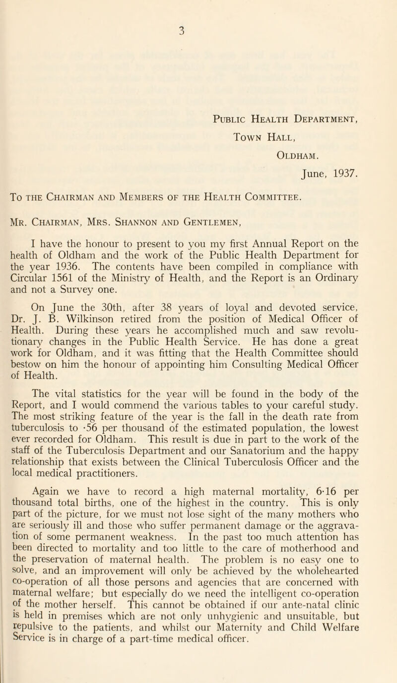 Public Health Department, Town Hall, Oldham. June, 1937. To the Chairman and Members of the Health Committee. Mr. Chairman, Mrs. Shannon and Gentlemen, I have the honour to present to you my first Annual Report on the health of Oldham and the work of the Public Health Department for the year 1936. The contents have been compiled in compliance with Circular 1561 of the Ministry of Health, and the Report is an Ordinary and not a Survey one. On June the 30th, after 38 years of loyal and devoted service, Dr. J. B. Wilkinson retired from the position of Medical Officer of Health. During these years he accomplished much and saw revolu¬ tionary changes in the Public Health Service. He has done a great work for Oldham, and it was fitting that the Health Committee should bestow on him the honour of appointing him Consulting Medical Officer of Health. The vital statistics for the year will be found in the body of the Report, and I would commend the various tables to your careful study. The most striking feature of the year is the fall in the death rate from tuberculosis to -56 per thousand of the estimated population, the lowest ever recorded for Oldham. This result is due in part to the work of the staff of the Tuberculosis Department and our Sanatorium and the happy relationship that exists between the Clinical Tuberculosis Officer and the local medical practitioners. Again we have to record a high maternal mortality, 6-16 per thousand total births, one of the highest in the country. This is only part of the picture, for we must not lose sight of the many mothers who are seriously ill and those who suffer permanent damage or the aggrava¬ tion of some permanent weakness. In the past too much attention has been directed to mortality and too little to the care of motherhood and the preservation of maternal health. The problem is no easy one to solve, and an improvement will only be achieved by the wholehearted co-operation of all those persons and agencies that are concerned with maternal welfare; but especially do we need the intelligent co-operation of the mother herself. This cannot be obtained if our ante-natal clinic is held in premises which are not only unhygienic and unsuitable, but repulsive to the patients, and whilst our Maternity and Child Welfare Service is in charge of a part-time medical officer.