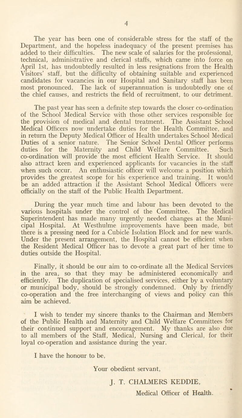 The year has been one of considerable stress for the staff of the Department, and the hopeless inadequacy of the present premises has added to their difficulties. The new scale of salaries for the professional, technical, administrative and clerical staffs, which came into force on April 1st, has undoubtedly resulted in less resignations from the Health Visitors’ staff, but the difficulty of obtaining suitable and experienced candidates for vacancies in our Hospital and Sanitary staff has been most pronounced. The lack of superannuation is undoubtedly one of the chief causes, and restricts the field of recruitment, to our detriment. The past year has seen a definite step towards the closer co-ordination of the School Medical Service with those other services responsible for the provision of medical and dental treatment. The Assistant School Medical Officers now undertake duties for the Health Committee, and in return the Deputy Medical Officer of Health undertakes School Medical Duties of a senior nature. The Senior School Dental Officer performs duties for the Maternity and Child Welfare Committee. Such co-ordination will provide the most efficient Health Sendee. It should also attract keen and experienced applicants for vacancies in the staff when such occur. An enthusiastic officer will welcome a position which provides the greatest scope for his experience and training. It would be an added attraction if the Assistant School Medical Officers were officially on the staff of the Public Health Department. During the year much time and labour has been devoted to the various hospitals under the control of the Committee. The Medical Superintendent has made many urgently needed changes at the Muni¬ cipal Hospital. At Westhulme improvements have been made, but there is a pressing need for a Cubicle Isolation Block and for new wards. Under the present arrangement, the Hospital cannot be efficient when the Resident Medical Officer has to devote a great part of her time to duties outside the Hospital. Finally, it should be our aim to co-ordinate all the Medical Services in the area, so that they may be administered economically and efficiently. The duplication of specialised services, either by a voluntary or municipal body, should be strongly condemned. Only by friendly co-operation and the free interchanging of views and policy can this aim be achieved. I wish to tender my sincere thanks to the Chairman and Members of the Public Health and Maternity and Child Welfare Committees for their continued support and encouragement. My thanks are also due to all members of the Staff, Medical, Nursing and Clerical, for their loyal co-operation and assistance during the year. I have the honour to be, Your obedient servant, J. T. CHALMERS KEDDIE, Medical Officer of Health.