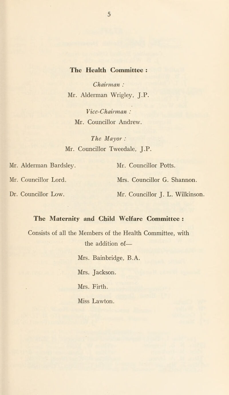 The Health Committee : Chairman : Mr. Alderman Wrigley, J.P. Vice-Chairman : Mr. Councillor Andrew. The Mayor : Mr. Councillor Tweedale, J.P. Mr. Alderman Bardsley. Mr. Councillor Potts. Mr. Councillor Lord. Mrs. Councillor G. Shannon. Dr. Councillor Low. Mr. Councillor J. L. Wilkinson. The Maternity and Child Welfare Committee : Consists of all the Members of the Health Committee, with the addition of— Mrs. Bainbridge, B.A. Mrs. Jackson. Mrs. Firth. Miss Lawton.