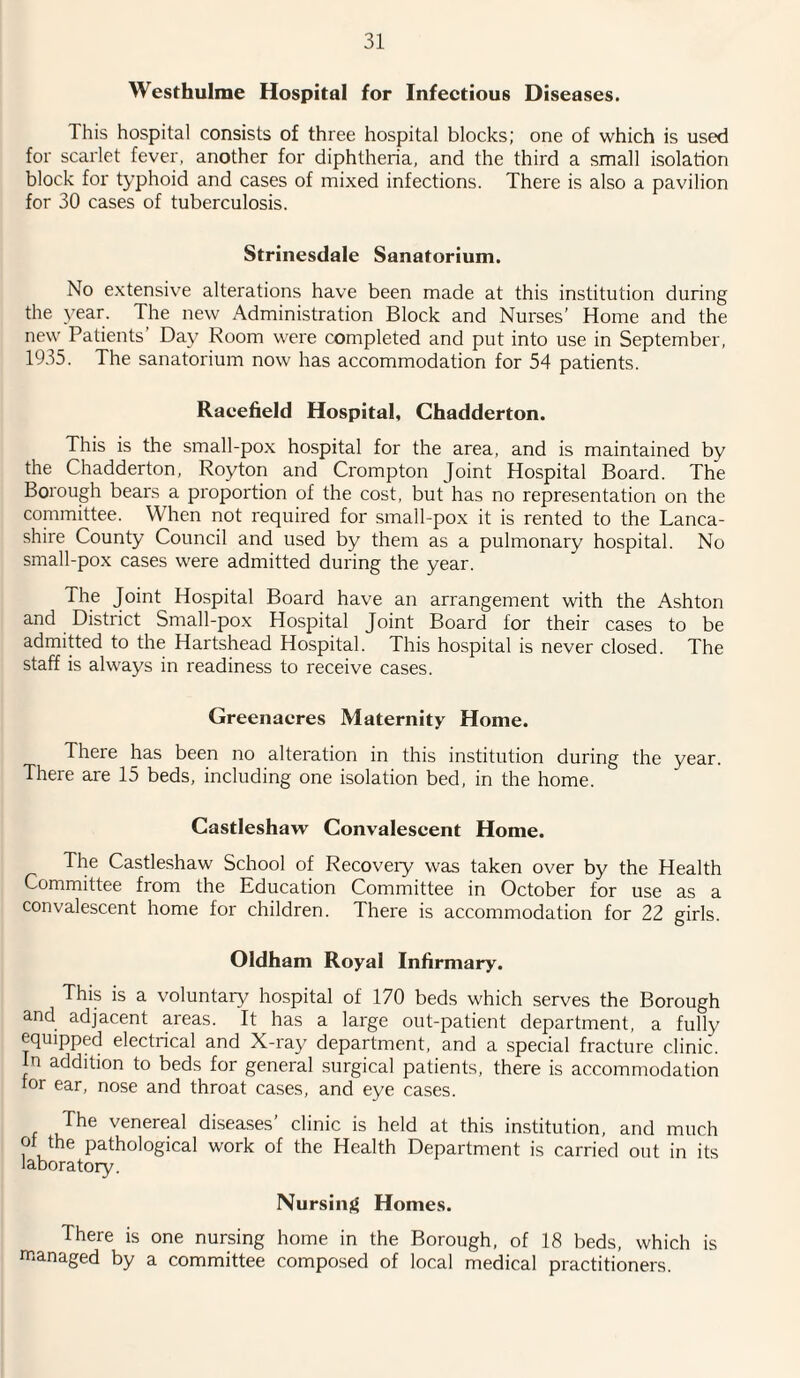 Westhulme Hospital for Infectious Diseases. This hospital consists of three hospital blocks; one of which is used for scarlet fever, another for diphtheria, and the third a small isolation block for typhoid and cases of mixed infections. There is also a pavilion for 30 cases of tuberculosis. Strinesdale Sanatorium. No extensive alterations have been made at this institution during the year. The new Administration Block and Nurses’ Home and the new Patients Day Room were completed and put into use in September, 1935. The sanatorium now has accommodation for 54 patients. Raeefield Hospital, Chadderton. This is the small-pox hospital for the area, and is maintained by the Chadderton, Royton and Crompton Joint Hospital Board. The Borough bears a proportion of the cost, but has no representation on the committee. When not required for small-pox it is rented to the Lanca¬ shire County Council and used by them as a pulmonary hospital. No small-pox cases were admitted during the year. The Joint Hospital Board have an arrangement with the Ashton and District Small-pox Hospital Joint Board for their cases to be admitted to the Hartshead Hospital. This hospital is never closed. The staff is always in readiness to receive cases. Greenacres Maternity Home. There has been no alteration in this institution during the year. There are 15 beds, including one isolation bed, in the home. Castleshaw Convalescent Home. The Castleshaw School of Recovery was taken over by the Health Committee from the Education Committee in October for use as a convalescent home for children. There is accommodation for 22 girls. Oldham Royal Infirmary. This is a voluntary hospital of 170 beds which serves the Borough and adjacent areas. It has a large out-patient department, a fully equipped electrical and X-ray department, and a special fracture clinic. In addition to beds for general surgical patients, there is accommodation for ear, nose and throat cases, and eye cases. The venereal diseases’ clinic is held at this institution, and much ot the pathological work of the Health Department is carried out in its laboratory. Nursing Homes. There is one nursing home in the Borough, of 18 beds, which is managed by a committee composed of local medical practitioners.