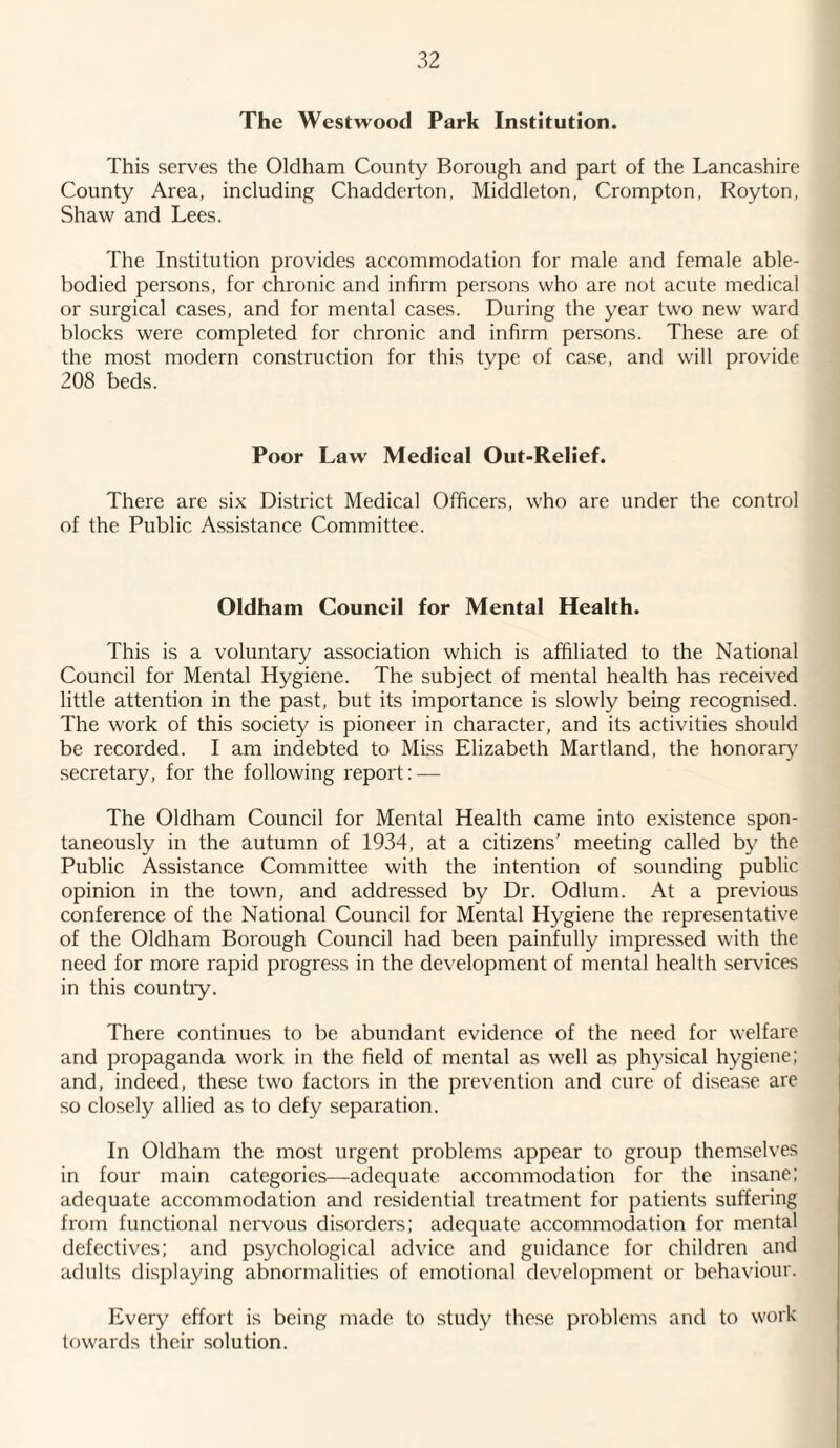 The Westwood Park Institution. This serves the Oldham County Borough and part of the Lancashire County Area, including Chadderton, Middleton, Crompton, Royton, Shaw and Lees. The Institution provides accommodation for male and female able- bodied persons, for chronic and infirm persons who are not acute medical or surgical cases, and for mental cases. During the year two new ward blocks were completed for chronic and infirm persons. These are of the most modern construction for this type of case, and will provide 208 beds. Poor Law Medical Out-Relief. There are six District Medical Officers, who are under the control of the Public Assistance Committee. Oldham Council for Mental Health. This is a voluntary association which is affiliated to the National Council for Mental Hygiene. The subject of mental health has received little attention in the past, but its importance is slowly being recognised. The work of this society is pioneer in character, and its activities should be recorded. I am indebted to MLss Elizabeth Martland, the honorary secretary, for the following report: — The Oldham Council for Mental Health came into existence spon¬ taneously in the autumn of 1934, at a citizens’ meeting called by the Public Assistance Committee with the intention of sounding public opinion in the town, and addressed by Dr. Odium. At a previous conference of the National Council for Mental Hygiene the representative of the Oldham Borough Council had been painfully impressed with the need for more rapid progress in the development of mental health sendees in this country. There continues to be abundant evidence of the need for welfare and propaganda work in the field of mental as well as physical hygiene; and, indeed, these two factors in the prevention and cure of disease are so closely allied as to defy separation. In Oldham the most urgent problems appear to group themselves in four main categories—adequate accommodation for the insane; adequate accommodation and residential treatment for patients suffering from functional nervous disorders; adequate accommodation for mental defectives; and psychological advice and guidance for children and adults displaying abnormalities of emotional development or behaviour. Every effort is being made to study these problems and to work towards their solution.
