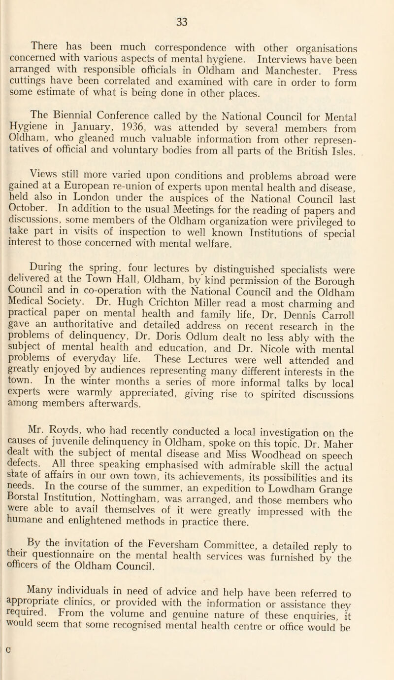 There has been much correspondence with other organisations concerned with various aspects of mental hygiene. Interviews have been arranged with responsible officials in Oldham and Manchester. Press cuttings have been correlated and examined with care in order to form some estimate of what is being done in other places. The Biennial Conference called by the National Council for Mental Hygiene in January, 1936, was attended by several members from Oldham, who gleaned much valuable information from other represen¬ tatives of official and voluntary bodies from all parts of the British Isles. \ iews still more varied upon conditions and problems abroad were gained at a European re-union of experts upon mental health and disease, held also in London under the auspices of the National Council last October. In addition to the usual Meetings for the reading of papers and discussions, some members of the Oldham organization were privileged to take part in visits of inspection to well known Institutions of special interest to those concerned with mental welfare. During the spring, four lectures by distinguished specialists were delivered at the Town Hall, Oldham, by'kind permission of the Borough Council and in co-operation with the National Council and the Oldham Medical Society. Dr. Hugh Crichton Miller read a most charming and practical paper on mental health and family life, Dr. Dennis Carroll gave an authoritative and detailed address on recent research in the pioblems of delinquency, Dr. Doris Odium dealt no less ably with the subject of mental health and education, and Dr. Nicole with mental problems of everyday life. These Lectures were well attended and greatly enjoyed by audiences representing many different interests in the town. In the winter months a series of more informal talks by local experts were warmly appreciated, giving rise to spirited discussions among members afterwards. Mr. Royds, who had recently conducted a local investigation on the causes of juvenile delinquency in Oldham, spoke on this topic. Dr. Maher dealt with the subject of mental disease and Miss Woodhead on speech defects. All three speaking emphasised with admirable skill the actual state of affairs in our own town, its achievements, its possibilities and its needs. In the course of the summer, an expedition to Lowdham Grange Borstal Institution, Nottingham, was arranged, and those members who were able to avail themselves of it were greatly impressed with the humane and enlightened methods in practice there. By the invitation of the Feversham Committee, a detailed reply to their questionnaire on the mental health services was furnished by the officers of the Oldham Council. Many individuals in need of advice and help have been referred to appropriate clinics, or provided with the information or assistance they required. From the volume and genuine nature of these enquiries, it would seem that some recognised mental health centre or office would be C
