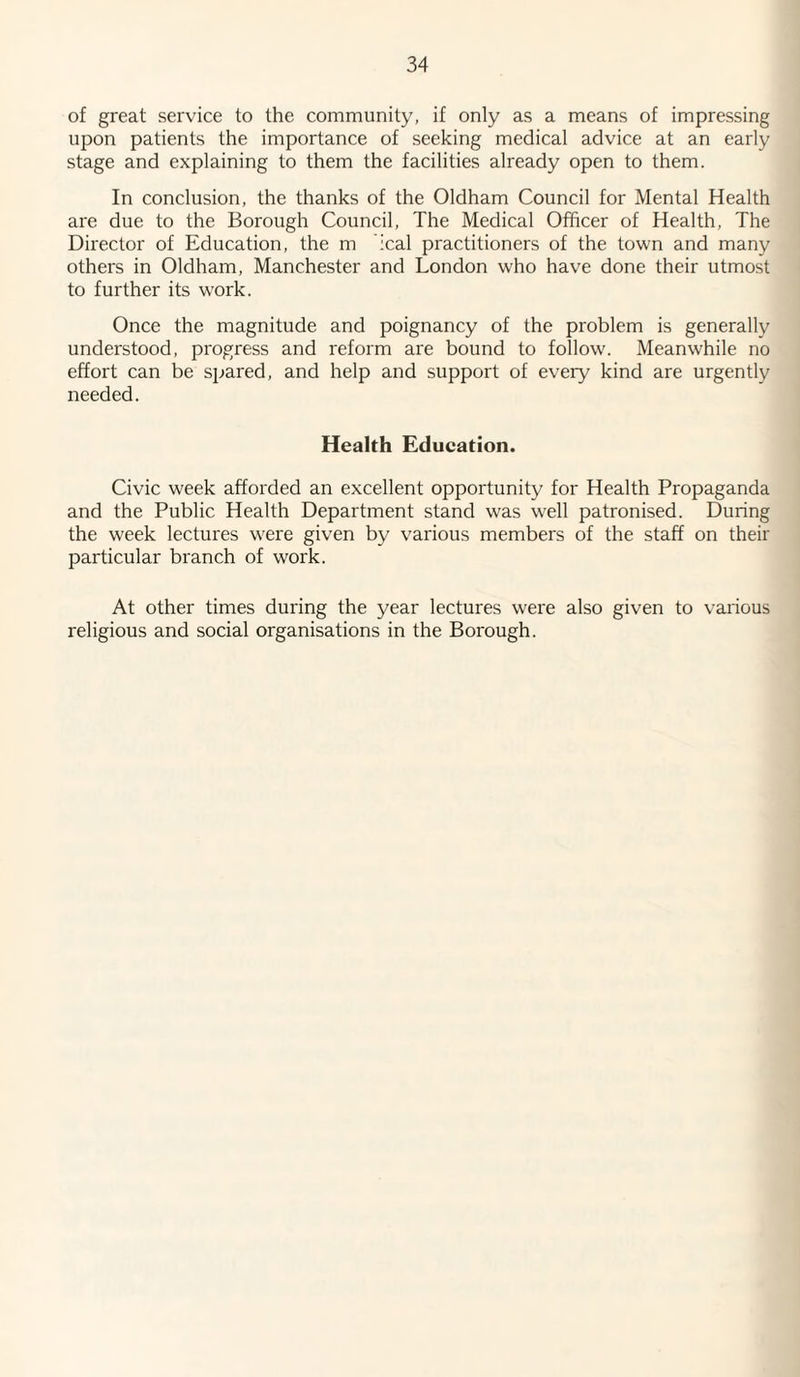 of great service to the community, if only as a means of impressing upon patients the importance of seeking medical advice at an early stage and explaining to them the facilities already open to them. In conclusion, the thanks of the Oldham Council for Mental Health are due to the Borough Council, The Medical Officer of Health, The Director of Education, the m :cal practitioners of the town and many others in Oldham, Manchester and London who have done their utmost to further its work. Once the magnitude and poignancy of the problem is generally understood, progress and reform are bound to follow. Meanwhile no effort can be spared, and help and support of every kind are urgently needed. Health Education. Civic week afforded an excellent opportunity for Health Propaganda and the Public Health Department stand was well patronised. During the week lectures were given by various members of the staff on their particular branch of work. At other times during the year lectures were also given to various religious and social organisations in the Borough.