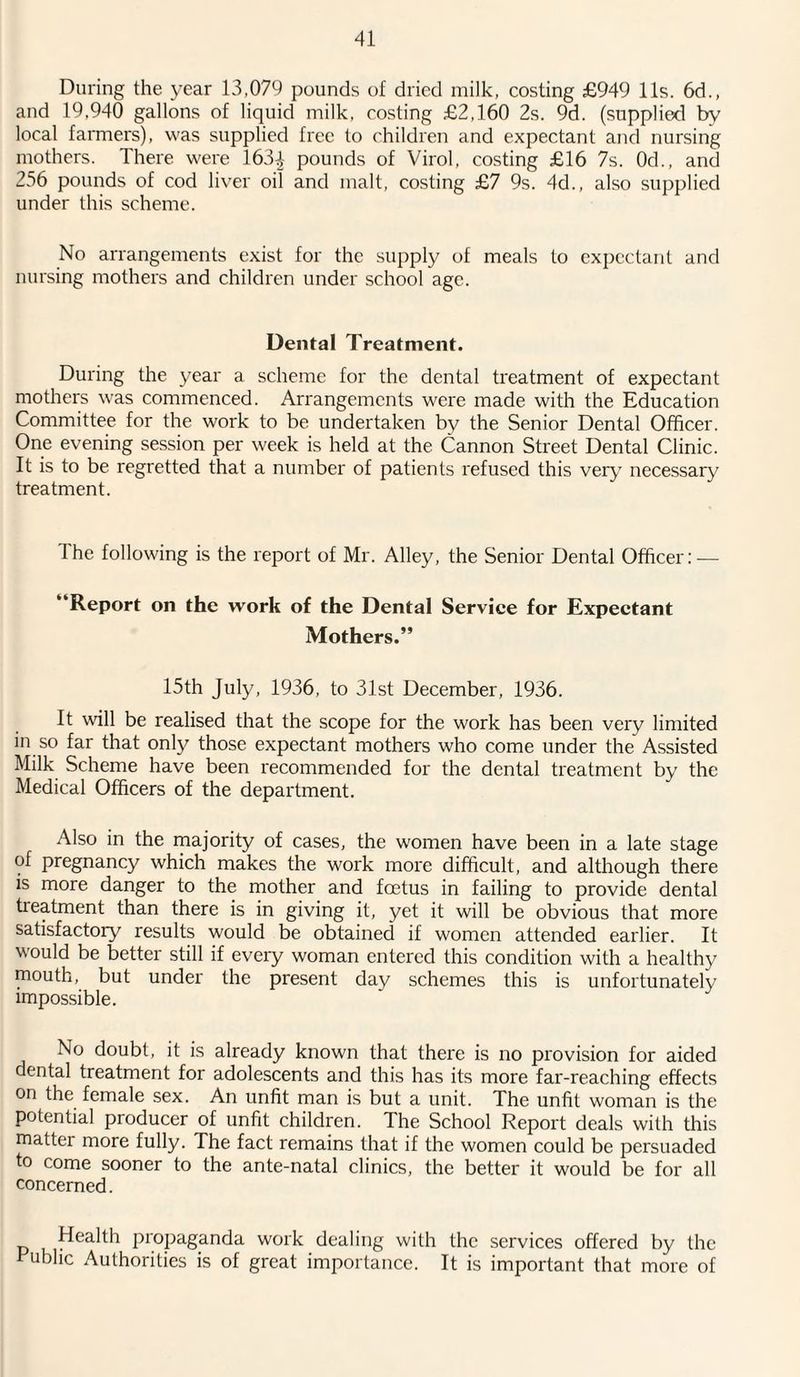 During the year 13,079 pounds of dried milk, costing £949 11s. 6d., and 19,940 gallons of liquid milk, costing £2,160 2s. 9d. (supplied by local farmers), was supplied free to children and expectant and nursing mothers. There were I63J pounds of Virol, costing £16 7s. 0d., and 256 pounds of cod liver oil and malt, costing £7 9s. 4d., also supplied under this scheme. No arrangements exist for the supply of meals to expectant and nursing mothers and children under school age. Dental Treatment. During the year a scheme for the dental treatment of expectant mothers was commenced. Arrangements were made with the Education Committee for the work to be undertaken by the Senior Dental Officer. One evening session per week is held at the Cannon Street Dental Clinic. It is to be regretted that a number of patients refused this very necessary treatment. The following is the report of Mr. Alley, the Senior Dental Officer: — “Report on the work of the Dental Service for Expectant Mothers.” 15th July, 1936, to 31st December, 1936. It will be realised that the scope for the work has been very limited in so far that only those expectant mothers who come under the Assisted Milk Scheme have been recommended for the dental treatment by the Medical Officers of the department. Also in the majority of cases, the women have been in a late stage of pregnancy which makes the work more difficult, and although there is more danger to the mother and foetus in failing to provide dental treatment than there is in giving it, yet it will be obvious that more satisfactory results would be obtained if women attended earlier. It would be better still if every woman entered this condition with a healthy mouth, but under the present day schemes this is unfortunately impossible. No doubt, it is already known that there is no provision for aided dental treatment for adolescents and this has its more far-reaching effects on the female sex. An unfit man is but a unit. The unfit woman is the potential producer of unfit children. The School Report deals with this mattei more fully. The fact remains that if the women could be persuaded to come sooner to the ante-natal clinics, the better it would be for all concerned. p k Pr°Paganda work dealing with the services offered by the Public Authorities is of great importance. It is important that more of