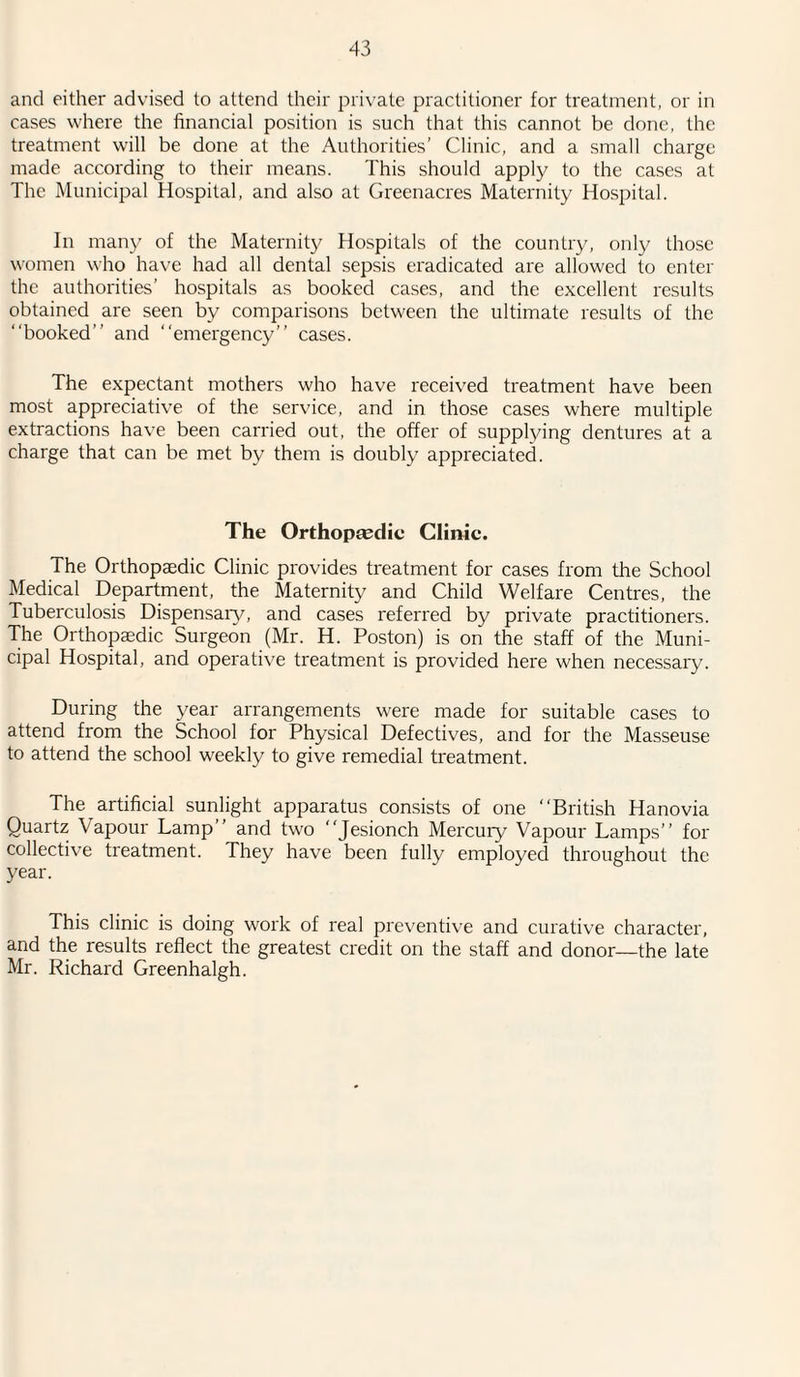 and either advised to attend their private practitioner for treatment, or in cases where the financial position is such that this cannot be done, the treatment will be done at the Authorities’ Clinic, and a small charge made according to their means. This should apply to the cases at The Municipal Hospital, and also at Greenacres Maternity Hospital. In many of the Maternity Hospitals of the country, only those women who have had all dental sepsis eradicated are allowed to enter the authorities’ hospitals as booked cases, and the excellent results obtained are seen by comparisons between the ultimate results of the “booked” and “emergency” cases. The expectant mothers who have received treatment have been most appreciative of the service, and in those cases where multiple extractions have been carried out, the offer of supplying dentures at a charge that can be met by them is doubly appreciated. The Orthopsedie Clinic. The Orthopaedic Clinic provides treatment for cases from the School Medical Department, the Maternity and Child Welfare Centres, the Tuberculosis Dispensaiy, and cases referred by private practitioners. The Orthopaedic Surgeon (Mr. H. Poston) is on the staff of the Muni¬ cipal Hospital, and operative treatment is provided here when necessary. During the year arrangements were made for suitable cases to attend from the School for Physical Defectives, and for the Masseuse to attend the school weekly to give remedial treatment. The artificial sunlight apparatus consists of one “British Hanovia Quartz Vapour Lamp” and two “Jesionch Mercury Vapour Lamps” for collective treatment. They have been fully employed throughout the year. This clinic is doing work of real preventive and curative character, and the results reflect the greatest credit on the staff and donor—the late Mr. Richard Greenhalgh.