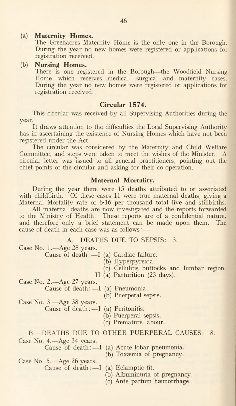 (a) Maternity Homes. The Greenacres Maternity Home is the only one in the Borough. During the year no new homes were registered or applications for registration received. (b) Nursing Homes. There is one registered in the Borough—the Woodfield Nursing Home—which receives medical, surgical and maternity cases. During the year no new homes were registered or applications for registration received. Circular 1574. This circular was received by all Supervising Authorities during the year. It draws attention to the difficulties the Local Supervising Authority has in ascertaining the existence of Nursing Homes which have not been registered under the Act. The circular was considered by the Maternity and Child Welfare Committee, and steps were taken to meet the wishes of the Minister. A circular letter was issued to all general practitioners, pointing out the chief points of the circular and asking for their co-operation. Maternal Mortality. During the year there were 15 deaths attributed to or associated with childbirth. Of these cases 11 were true maternal deaths, giving a Maternal Mortality rate of 6-16 per thousand total live and stillbirths. All maternal deaths are now investigated and the reports forwarded to the Ministry of Health. These reports are of a confidential nature, and therefore only a brief statement can be made upon them. The cause of death in each case was as follows: — A.—DEATHS DUE TO SEPSIS: 3. Case No. 1.—Age 28 years. Cause of death:—I (a) Cardiac failure. (b) Hyperpyrexia. (c) Cellulitis buttocks and lumbar region. II (a) Parturition (23 days). Case No. 2.—Age 27 years. Cause of death:—I (a) Pneumonia. (b) Puerperal sepsis. Case No. 3.—Age 38 years. Cause of death:—I (a) Peritonitis. (b) Pueq^eral sepsis. (c) Premature labour. B.—DEATHS DUE TO OTHER PUERPERAL CAUSES: 8. Case No. 4.—Age 34 years. Cause of death:—I (a) Acute lobar pneumonia. (b) Toxaemia of pregnancy. Case No. 5.—Age 26 years. Cause of death:—I (a) Eclamptic fit. (b) Albuminuria of pregnancy. (c) Ante partum haemorrhage.