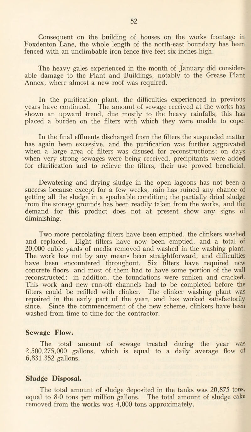 Consequent on the building of houses on the works frontage in Foxdenton Lane, the whole length of the north-east boundary has been fenced with an unclimbable iron fence five feet six inches high. The heavy gales experienced in the month of January did consider¬ able damage to the Plant and Buildings, notably to the Grease Plant Annex, where almost a new roof was required. In the purification plant, the difficulties experienced in previous years have continued. The amount of sewage received at the works has shown an upward trend, due mostly to the heavy rainfalls, this has placed a burden on the filters with which they were unable to cope. In the final effluents discharged from the filters the suspended matter has again been excessive, and the purification was further aggravated when a large area of filters was disused for reconstructions; on days when very strong sewages were being received, precipitants were added for clarification and to relieve the filters, their use proved beneficial. Dewatering and drying sludge in the open lagoons has not been a success because except for a few weeks, rain has ruined any chance of getting all the sludge in a spadeable condition; the partially dried sludge from the storage grounds has been readily taken from the works, and the demand for this product does not at present show any signs of diminishing. Two more percolating filters have been emptied, the clinkers washed and replaced. Eight filters have now been emptied, and a total of 20,000 cubic yards of media removed and washed in the washing plant. The work has not by any means been straightforward, and difficulties have been encountered throughout. Six filters have required new concrete floors, and most of them had to have some portion of the wall reconstructed; in addition, the foundations were sunken and cracked. This work and new run-off channels had to be completed before the filters could be refilled with clinker. The clinker washing plant was repaired in the early part of the year, and has worked satisfactorily since. Since the commencement of the new' scheme, clinkers have been washed from time to time for the contractor. Sewage Flow. The total amount of sewage treated during the year wras 2,500,275,000 gallons, which is equal to a daily average flow of 6,831,352 gallons. Sludge Disposal. The total amount of sludge deposited in the tanks was 20,875 tons, equal to 8-0 tons per million gallons. The total amount of sludge cake removed from the works was 4,000 tons approximately.