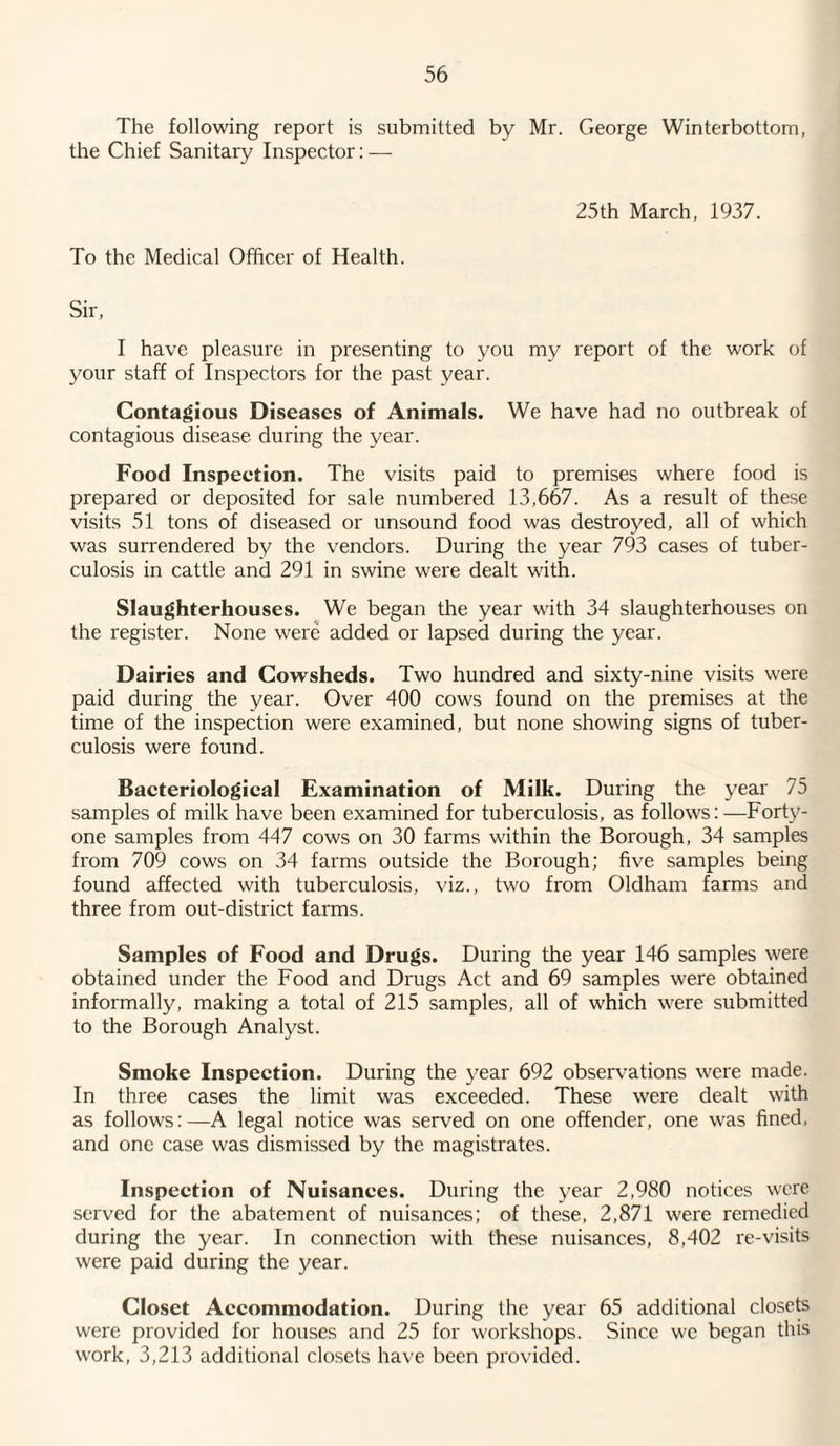 The following report is submitted by Mr. George Winterbottom, the Chief Sanitary Inspector: — 25th March, 1937. To the Medical Officer of Health. Sir, I have pleasure in presenting to you my report of the work of your staff of Inspectors for the past year. Contagious Diseases of Animals. We have had no outbreak of contagious disease during the year. Food Inspeetion. The visits paid to premises where food is prepared or deposited for sale numbered 13,667. As a result of these visits 51 tons of diseased or unsound food was destroyed, all of which was surrendered by the vendors. During the year 793 cases of tuber¬ culosis in cattle and 291 in swine were dealt with. Slaughterhouses. We began the year with 34 slaughterhouses on the register. None were added or lapsed during the year. Dairies and Cowsheds. Two hundred and sixty-nine visits were paid during the year. Over 400 cows found on the premises at the time of the inspection were examined, but none showing signs of tuber¬ culosis were found. Bacteriologieal Examination of Milk. During the year 75 samples of milk have been examined for tuberculosis, as follows:—Forty- one samples from 447 cows on 30 farms within the Borough, 34 samples from 709 cows on 34 farms outside the Borough; five samples being found affected with tuberculosis, viz., two from Oldham farms and three from out-district farms. Samples of Food and Drugs. During the year 146 samples were obtained under the Food and Drugs Act and 69 samples were obtained informally, making a total of 215 samples, all of which were submitted to the Borough Analyst. Smoke Inspection. During the year 692 observations were made. In three cases the limit was exceeded. These were dealt with as follows:—A legal notice was served on one offender, one was fined, and one case was dismissed by the magistrates. Inspeetion of Nuisances. During the year 2,980 notices were served for the abatement of nuisances; of these, 2,871 were remedied during the year. In connection with these nuisances, 8,402 re-visits were paid during the year. Closet Accommodation. During the year 65 additional closets were provided for houses and 25 for workshops. Since we began this work, 3,213 additional closets have been provided.