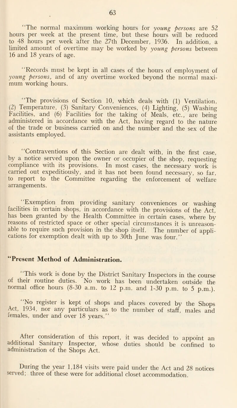 “The normal maximum working hours for young persons are 52 hours per week at the present time, but these hours will be reduced to 48 hours per week after the 27th December, 1936. In addition, a limited amount of overtime may be worked by young persons between 16 and 18 years of age. “Records must be kept in all cases of the hours of employment of young persons, and of any overtime worked beyond the normal maxi¬ mum working hours. “The provisions of Section 10, which deals with (1) Ventilation, (2) Temperature, (3) Sanitary Conveniences, (4) Lighting, (5) Washing Facilities, and (6) Facilities for the taking of Meals, etc., are being administered in accordance with the Act, having regard to the nature of the trade or business carried on and the number and the sex of the assistants employed. “Contraventions of this Section are dealt with, in the first case, by a notice served upon the owner or occupier of the shop, requesting compliance with its provisions. In most cases, the necessary work is carried out expeditiously, and it has not been found necessary, so far, to report to the Committee regarding the enforcement of welfare arrangements. ‘ ‘Exemption from providing sanitary conveniences or washing facilities in certain shops, in accordance with the provisions of the Act, has been granted by the Health Committee in certain cases, where by reasons of restricted space or other special circumstances it is unreason¬ able to require such provision in the shop itself. The number of appli¬ cations for exemption dealt with up to 30th June was four.’’ “Present Method of Administration. “This work is done by the District Sanitary Inspectors in the course of their routine duties. No work has been undertaken outside the normal office hours (8-30 a.m. to 12 p.m. and 1-30 p.m. to 5 p.m.). “No register is kept of shops and places covered by the Shops Act, 1934, nor any particulars as to the number of staff, males and females, under and over 18 years.’’ After consideration of this report, it was decided to appoint an additional Sanitary Inspector, whose duties should be confined to administration of the Shops Act. During the year 1,184 visits were paid under the Act and 28 notices served; three of these were for additional closet accommodation.