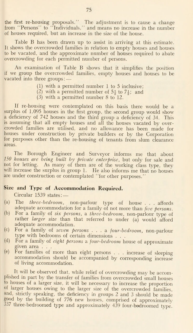 the first re-housing proposals.” The adjustment is to cause a change from “Persons” to “Individuals,” and means no increase in the number of houses required, but an increase in the size of the house. Table B has been drawn up to assist in arriving at this estimate. It shows the overcrowded families in relation to empty houses and houses to be vacated, and the approximate number of houses required to abate overcrowding for each permitted number of persons. An examination of Table B shows that it simplifies the position if we group the overcrowded families, empty houses and houses to be vacated into three groups: — (1) with a permitted number 1 to 5 inclusive; (2) with a permitted number of 5.] to 7\', and (3) with a permitted number 8 to 12. If re-housing were contemplated on this basis there would be a surplus of 1,095 houses in the first group, the second group would show a deficiency of 742 houses and the third group a deficiency of 34. This is assuming that all empty houses and all the houses vacated by over¬ crowded families are utilised, and no allowance has been made for houses under construction by private builders or by the Corporation for purposes other than the re-housing of tenants from slum clearance areas. The Borough Engineer and Surveyor informs me that about 150 houses are being built by private enterprise, but only for sale and not for letting. As many of them are of the working class type, they will increase the surplus in group 1. He also informs me that no houses are under construction or contemplated “for other purposes.” Size and Type of Accommodation Required. Circular 1539 states: — (a) The three-bedroom, non-parlour type of house . . . affords adequate accommodation for a family of not more than five persons. (b) For a family of six persons, a three-bedroom, non-parlour type of rather larger size than that referred to under (a) would afford adequate accommodation. (c) For a family of seven persons ... a jour-bedroom, non-parlour type with bedrooms of certain dimensions . . . (d) For a family of eight persons a jour-bedroom house of approximate given area . . . (e) For families of more than eight persons . . . increase of sleeping accommodation should be accompanied by corresponding increase of living accommodation. It will be observed that, while relief of overcrowding may be accom¬ plished in part by the transfer of families from overcrowded small houses to houses of a larger size, it will be necessary to increase the proportion of larger houses owing to the larger size of the overcrowded families, and, strictly speaking, the deficiency in groups 2 and 3 should be made good by the building of 776 new houses, comprised of approximately 337 three-bedroomed type and approximately 439 four-bedroomed type.