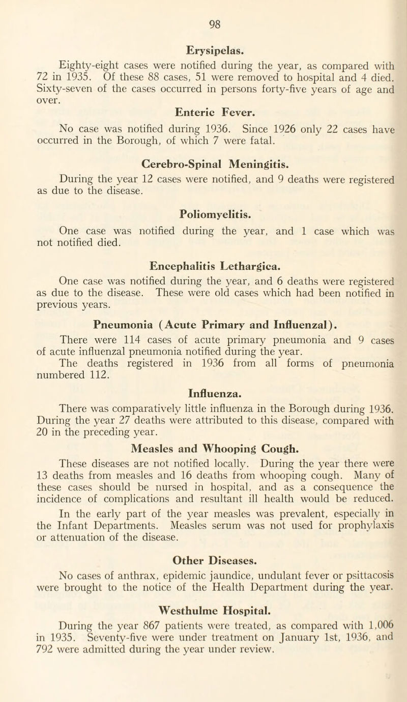 Erysipelas. Eighty-eight cases were notified during the year, as compared with 72 in 1935. Of these 88 cases, 51 were removed to hospital and 4 died. Sixty-seven of the cases occurred in persons forty-five years of age and over. Enteric Fever. No case was notified during 1936. Since 1926 only 22 cases have occurred in the Borough, of which 7 were fatal. Cerebro-Spinal Meningitis. During the year 12 cases were notified, and 9 deaths were registered as due to the disease. Poliomyelitis. One case was notified during the year, and 1 case which was not notified died. Encephalitis Lethargica. One case was notified during the year, and 6 deaths were registered as due to the disease. These were old cases which had been notified in previous years. Pneumonia (Acute Primary and Influenzal). There were 114 cases of acute primary pneumonia and 9 cases of acute influenzal pneumonia notified during the year. The deaths registered in 1936 from all forms of pneumonia numbered 112. Influenza. There was comparatively little influenza in the Borough during 1936. During the year 27 deaths were attributed to this disease, compared with 20 in the preceding year. Measles and Whooping Cough. These diseases are not notified locally. During the year there were 13 deaths from measles and 16 deaths from whooping cough. Many of these cases should be nursed in hospital, and as a consequence the incidence of complications and resultant ill health would be reduced. In the early part of the year measles was prevalent, especially in the Infant Departments. Measles serum was not used for prophylaxis or attenuation of the disease. Other D iseases. No cases of anthrax, epidemic jaundice, undulant fever or psittacosis were brought to the notice of the Health Department during the year. Westhulme Hospital. During the year 867 patients were treated, as compared with 1,006 in 1935. Seventy-five were under treatment on January 1st, 1036. and 792 were admitted during the year under review.