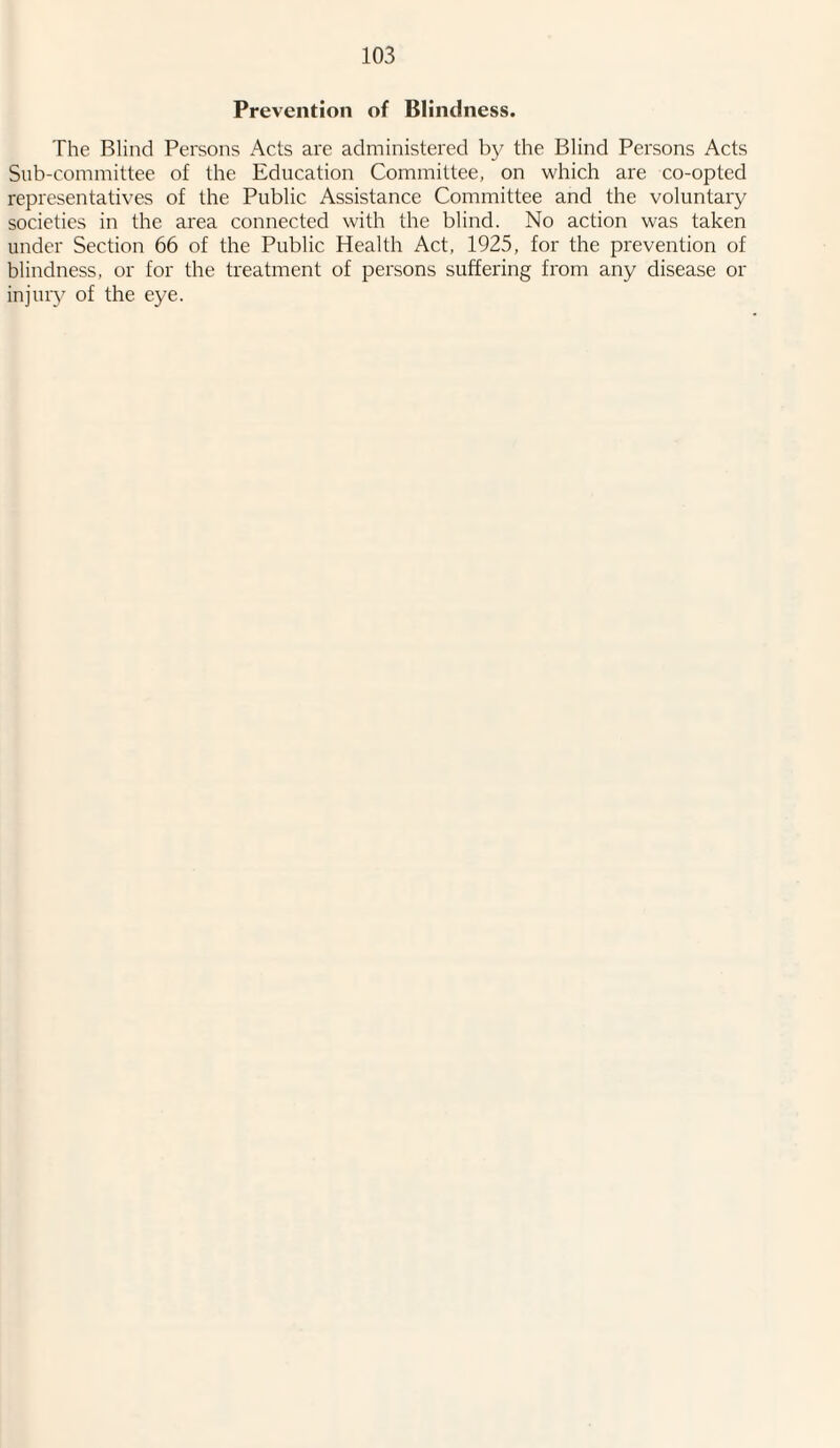 Prevention of Blindness. The Blind Persons Acts are administered by the Blind Persons Acts Sub-committee of the Education Committee, on which are co-opted representatives of the Public Assistance Committee and the voluntary societies in the area connected with the blind. No action was taken under Section 66 of the Public Health Act, 1925, for the prevention of blindness, or for the treatment of persons suffering from any disease or injury of the eye.