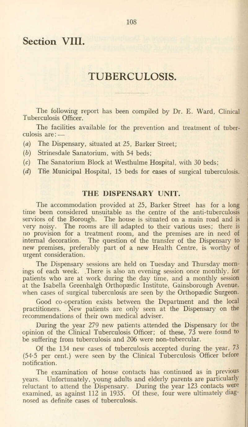 Section VIII. TUBERCULOSIS. The following report has been compiled by Dr. E. Ward, Clinical Tuberculosis Officer. The facilities available for the prevention and treatment of tuber¬ culosis are: — (a) The Dispensary, situated at 25, Barker Street; (b) Strinesdale Sanatorium, with 54 beds; (c) The Sanatorium Block at Westhulme Hospital, with 30 beds; (d) The Municipal Hospital, 15 beds for cases of surgical tuberculosis. THE DISPENSARY UNIT. The accommodation provided at 25, Barker Street has for a long time been considered unsuitable as the centre of the anti-tuberculosis services of the Borough. The house is situated on a main road and is very noisy. The rooms are ill adapted to their various uses; there is no provision for a treatment room, and the premises are in need of internal decoration. The question of the transfer of the Dispensary to new premises, preferably part of a new Health Centre, is worthy of urgent consideration. The Dispensaiy sessions are held on Tuesday and Thursday morn¬ ings of each week. There is also an evening session once monthly, for patients who are at work during the day time, and a monthly session at the Isabella Greenhalgh Orthopaedic Institute, Gainsborough Avenue, when cases of surgical tuberculosis are seen by the Orthopaedic Surgeon. Good co-operation exists between the Department and the local practitioners. New patients are only seen at the Dispensary on the recommendations of their own medical adviser. During the year 279 new patients attended the Dispensaiy for the opinion of the Clinical Tuberculosis Officer; of these, 73 were found to be suffering from tuberculosis and 206 were non-tubercular. Of the 134 new cases of tuberculosis accepted during the year, 73 (54-5 per cent.) were seen by the Clinical Tuberculosis Officer before notification. The examination of house contacts has continued as in previous years. Unfortunately, young adults and elderly parents are particularly reluctant to attend the Dispensary. During the year 123 contacts were examined, as against 112 in 1935. Of these, four were ultimately diag¬ nosed as definite cases of tuberculosis.