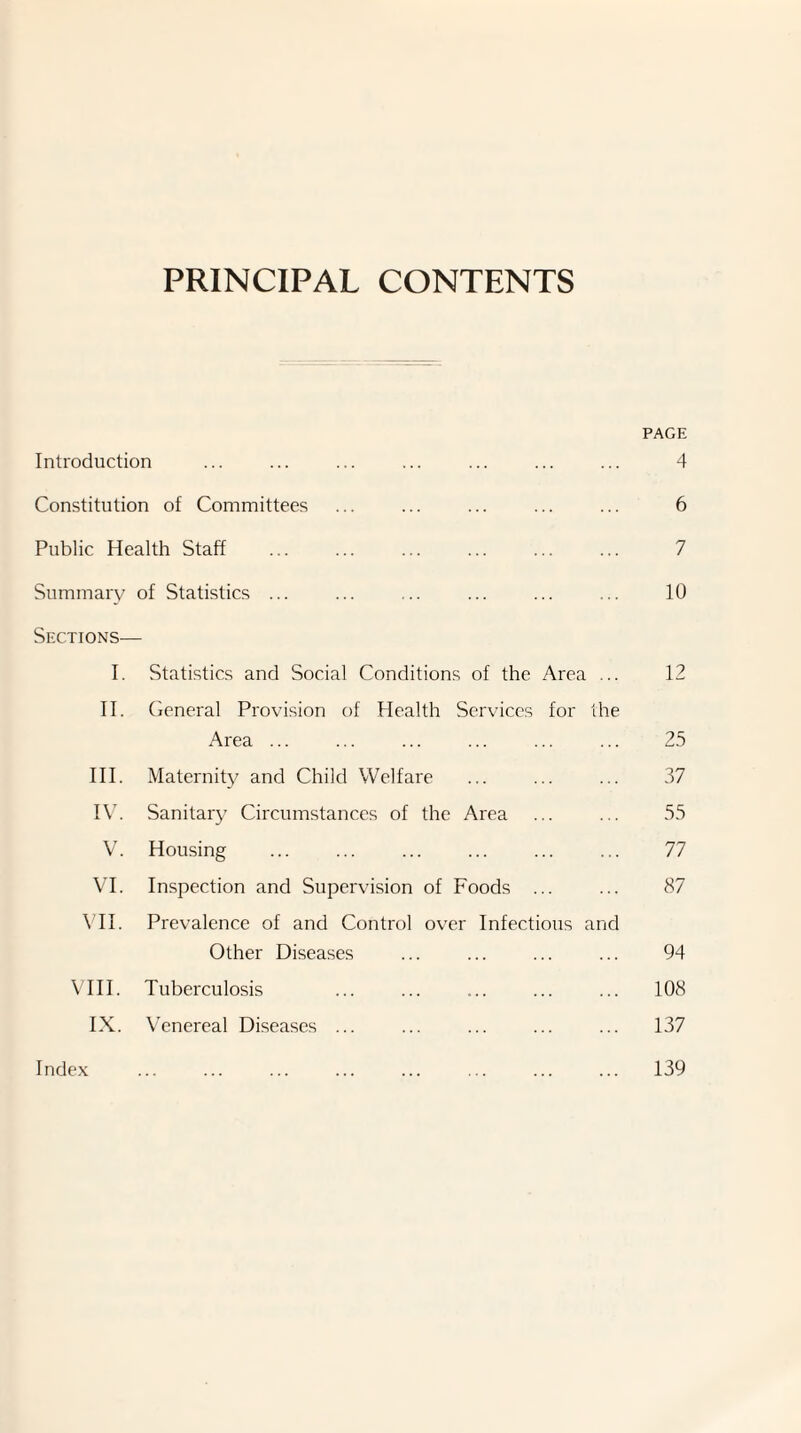 PRINCIPAL CONTENTS PAGE Introduction ... ... ... ... ... ... ... 4 Constitution of Committees ... ... ... ... ... 6 Public Health Staff ... ... ... ... ... ... 7 Summary of Statistics ... ... ... ... ... ... 10 Sections^— I. Statistics and Social Conditions of the Area ... 12 II. Ceneral Provision of Health Services for the Area ... ... ... ... ... ... 25 HI. Maternity and Child Welfare ... ... ... 37 IV. Sanitary Circumstances of the Area ... ... 55 V. Housing ... ... ... ... ... ... 77 VI. Inspection and Supervision of Foods ... ... 87 VH. Prevalence of and Control over Infectious and Other Diseases ... ... ... ... 94 VHI. Tuberculosis ... ... ... ... ... 108 IX. Venereal Diseases ... ... ... ... ... 137 Inde.v ... ... ... ... ... ... ... ... 139