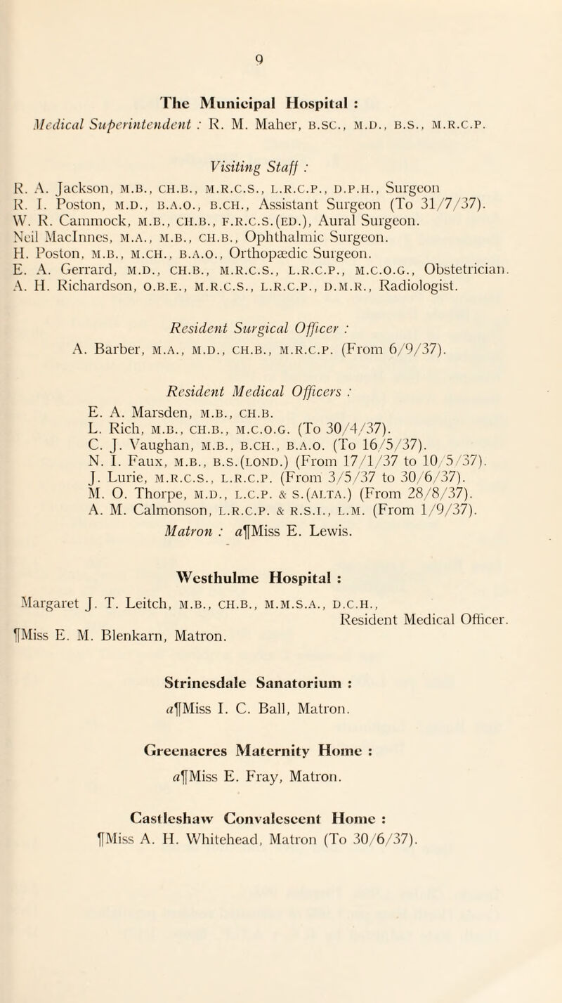 q The Municipal Hospital : Medical Superintendent : K. M. Maher, B.sc., m.d., b.s., m.r.c.p. Visiting Staff : R. A. Jackson, m.b., ch.b., m.r.c.s., l.r.c.p., d.p.h.. Surgeon I^. J. Poston, M.D., B..'\.o., B.CH., Assistant Surgeon (To 31/7/37). W. R. Cainniock, m.b., cii.b., f.r.c.s.(ed.). Aural Surgeon. Neil Macinnes, M.A., m.b., ch.b.. Ophthalmic Surgeon. H. Poston, M.B., M.CH., B.A.O., Orthopaedic Surgeon. E. A. Gerrard, m.d., ch.b., m.r.c.s., l.r.c.p., m.c.o.g.. Obstetrician. A. H. Richard.son, o.b.e., m.r.c.s., l.r.c.p., d.m.r.. Radiologist. Resident Surgical Officer : A. Barber, m.a., m.d., ch.b., m.r.c.p. (P'rom 6/9/37). Resident Medical Officers : E. A. Marsden, m.b., ch.b. L. Rich, M.B., ch.b., m.c.o.g. (To 30^4/37). C. J. \'aughan, m.b., b.ch., b.a.o. (To 16/5/37). N. I. Faux, M.B., b.s.(lond.) (From 17/1,937 to 10/5/37). J. Lurie, m.r.c.s., l.r.c.p. (From 3/5/37 to 30, 6/37). M. O. Thorpe, m.d., l.c.p. & s.(alta.) (From 28/8/37). A. M. Calmonson, l.r.c.p. & r.s.i., l.m. (From 1/9/37). Matron : afMiss E. Lewis. Westhulme Hospital : Margaret J. T. Leitch, m.b., ch.b., m.m.s.a., d.c.h.. Resident Medical Officer. ^Miss E. M. Blenkarn, Matron. Strinesdale Sanatorium ; tfjfMiss 1. C. Ball, Matron. Greenacres Maternity Home ; «^Miss E. Fray, Matron. Casdeshaw Convalescent Home ; ^Miss A. H. Whitehead, Matron (To 30/6/37).
