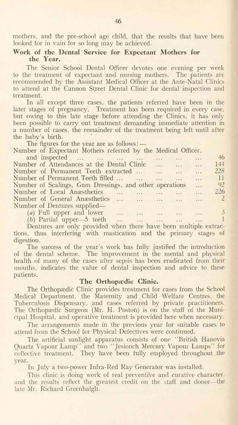 mothers, and the pre-school age child, that the results that have been looked for in vain for so long may be achieved. Work of the Dental Serviee for Expectant Mothers for the Year. The Senior School Dental Officer devotes one evening per week to the treatment of expectant and nursing mothers. The patients are recommended by the Assistant Medical Officer at the Ante-Natal Clinics to attend at the Cannon Street Dental Clinic for dental inspection and treatment. In all except three cases, the patients referred have been in the later stages of pregnancy. Treatment has been required in every case, but owing to this late stage before attending the Clinics, it has only been possible to carry out treatment demanding immediate attention in a number of cases, the remainder of the treatment being left until after the baby’s birth. The figures for the year are as follows: — Number of Expectant Mothers referred by the Medical Officer, and inspected ... ... ... ... ... ... ... 46 Number of Attendances at the Dental Clinic ... ... ... 144 Number of Permanent Teeth extracted ... ... ... ... 228 Number of Permanent Teeth filled ... ... ... ... ... 11 Number of Scalings, Gum Dressings, and other operations ... 92 Number of Local Anaesthetics ... ... ... ... ... 226 Number of General Anaesthetics ... ... ... ... ... 2 Number of Dentures supplied— {a) Full upper and lower ... ... ... ... ... 3 (b) Partial upper—5 teeth ... ... ... ... ... 1 Dentures are only provided when there hav^e been multiple extrac¬ tions, thus interfering with mastication and the primaiy stages of digestion. The success of the year’s work has fully justified the introduction of the dental scheme. The improvement in the mental and physical health of many of the cases after sepsis has been eradicated from their mouths, indicates the value of dental inspection and advice to these patients. The Orthoptedic Clinic. The Orthopaedic Clinic provides treatment for cases from the School Medical Department, the Maternity and Child Welfare Centres, the Tuberculosis Dispensary, and cases referred by private practitioners. The Orthopaedic Surgeon (Mr. H. Poston) is on the staff of the Muni¬ cipal Hospital, and operativ'e treatment is provided here when necessary. The arrangements made in the previous year for suitable cases to attend from the School for Physical Defectives were continued. The artificial sunlight apparatus consists of one “British Hanovia Quartz Vapour Lamp’’ and two “Jesionch Mercury Vapour Lamps’’ for collective treatment. They have been fully employed throughout the year. In July a two-power Infra-Red Ray Generator was installed. This clinic is doing work of real preventive and curative character, and the results reflect the greatest credit on the staff and donor— the late Mr. Richard Greenhalgh.