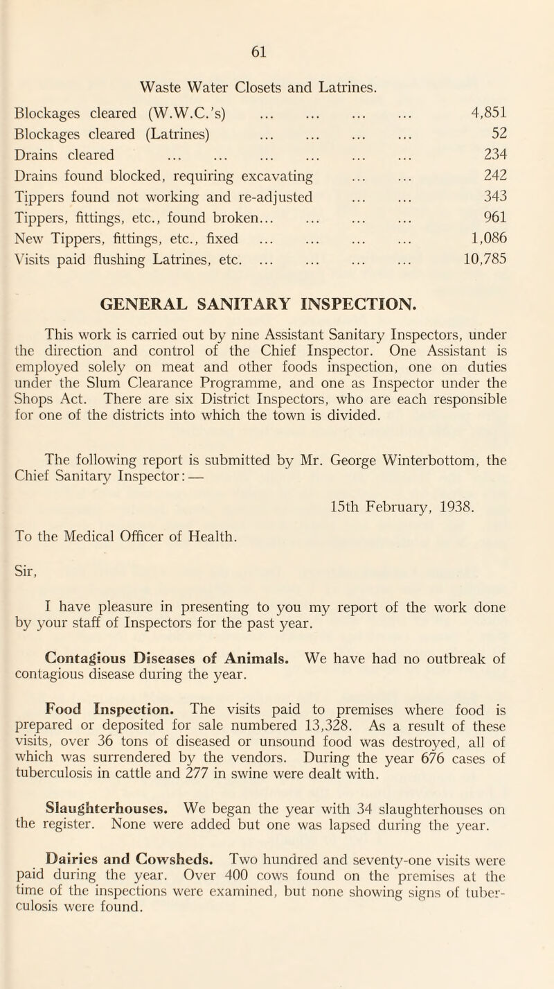 Waste Water Closets and Latrines. Blockages cleared (W.W.C.’s) . Blockages cleared (Latrines) Drains cleared Drains found blocked, requiring excavating Tippers found not working and re-adjusted Tippers, fittings, etc., found broken... New Tippers, fittings, etc., fixed Visits paid flushing Latrines, etc. 4,851 52 234 242 343 961 1,086 10,785 GENERAL SANITARY INSPECTION. This work is carried out by nine Assistant Sanitary Inspectors, under the direction and control of the Chief Inspector. One Assistant is employed solely on meat and other foods inspection, one on duties under the Slum Clearance Programme, and one as Inspector under the Shops Act. There are six District Inspectors, who are each responsible for one of the districts into which the town is divided. The following report is submitted by Mr. George Winterbottom, the Chief Sanitary Inspector; — 15th February, 1938. To the Medical Officer of Health. Sir, I have pleasure in presenting to you my report of the work done by your staff of Inspectors for the past year. Contagious Diseases of Animals. We have had no outbreak of contagious disease during the year. Food Inspeetion. The visits paid to premises where food is prepared or deposited for sale numbered 13,328. As a result of these visits, over 36 tons of diseased or unsound food was destroyed, all of which was surrendered by the vendors. During the year 676 cases of tuberculosis in cattle and 277 in swine were dealt with. Slaughterhouses. We began the year with 34 slaughterhouses on the register. None were added but one was lapsed during the year. Dairies and Cowsheds. Two hundred and seventy-one visits were paid during the year. Over 400 cows found on the premises at the time of the inspections were examined, but none showing signs of tuber¬ culosis were found.