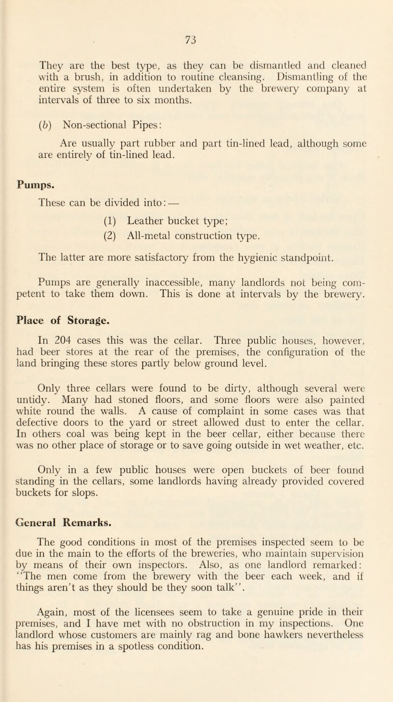 They are the best type, as they can be dismantled and cleaned with a brush, in addition to routine cleansing. Dismantling of the entire system is often undertaken by the brewery company at intervals of three to six months. (6) Non-sectional Pipes: Are usually part rubber and part tin-lined lead, although some are entirely of tin-lined lead. Pumps. These can be divided into: — (1) Leather bucket type; (2) All-metal construction type. The latter are more satisfactory from the hygienic standpoint. Pumps are generally inaccessible, many landlords not being com¬ petent to take them down. This is done at intervals by the brewery. Place of Storage. In 204 cases this was the cellar. Three public houses, however, had beer stores at the rear of the premises, the configuration of the land bringing these stores partly below ground level. Only three cellars were found to be dirty, although several were untidy. Many had stoned floors, and some floors were also painted white round the walls. A cause of complaint in some cases was that defective doors to the yard or street allowed dust to enter the cellar. In others coal was being kept in the beer cellar, either because there was no other place of storage or to save going outside in wet weather, etc. Only in a few public houses were open buckets of beer found standing in the cellars, some landlords having already provided covered buckets for slops. General Remarks. The good conditions in most of the premises inspected seem to be due in the main to the efforts of the breweries, who maintain supervision by means of their own inspectors. Also, as one landlord remarked: “The men come from the brewery with the beer each week, and it things aren’t as they should be they soon talk’’. Again, most of the licensees seem to take a genuine pride in their premises, and I have met with no obstruction in my inspections. One landlord whose customers are mainly rag and bone hawkers nevertheless has his premises in a spotless condition.