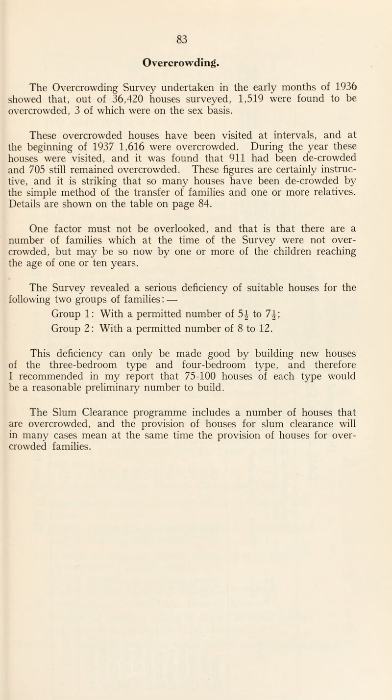 Overcrowding. The Overcrowding Survey undertaken in the early months of 1936 showed that, out of 36,420 houses surveyed, 1,519 were found to be overcrowded, 3 of which were on the sex basis. These overcrowded houses have been visited at intervals, and at the beginning of 1937 1,616 were overcrowded. During the year these houses were visited, and it was found that 911 had been de-crowded and 705 still remained overcrowded. These figures are certainly instruc¬ tive, and it is striking that so many houses have been de-crowded by the simple method of the transfer of families and one or more relatives. Details are shown on the table on page 84. One factor must not be overlooked, and that is that there are a number of families which at the time of the Survey were not over¬ crowded, but may be so now by one or more of the children reaching the age of one or ten years. The Survey revealed a serious deficiency of suitable houses for the following two groups of families: — Group 1: With a permitted number of 5^- to 7| ; Group 2: With a permitted number of 8 to 12. This deficiency can only be made good by building new houses of the three-bedroom type and four-bedroom type, and therefore I recommended in my report that 75-100 houses of each type would be a reasonable preliminary number to build. The Slum Clearance programme includes a number of houses that are overcrowded, and the provision of houses for slum clearance will in many cases mean at the same time the provision of houses for over¬ crowded families.