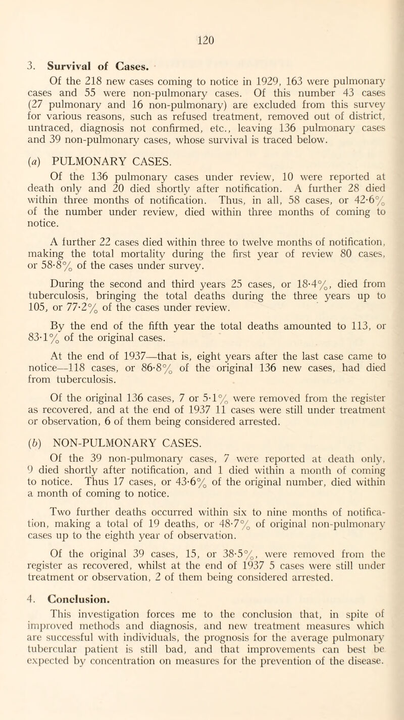 3. Survival of Cases. Of the 218 new cases coming to notice in 1929, 163 were pulmonary cases and 55 were non-pulmonary cases. Of this number 43 cases (27 pulmonary and 16 non-pulmonary) are excluded from this survey for various reasons, such as refused treatment, removed out of district, untraced, diagnosis not confirmed, etc., leaving 136 pulmonary cases and 39 non-pulmonary cases, whose survival is traced below. {a) PULMONARY CASES. Of the 136 pulmonary cases under review, 10 were reported at death only and 20 died shortly after notification. A further 28 died within three months of notification. Thus, in all, 58 cases, or 42-6% of the number under review, died within three months of coming to notice. A further 22 cases died within three to twelve months of notification, making the total mortality during the first year of review 80 cases, or 58-8% of the cases under survey. During the second and third years 25 cases, or 18-4%, died from tuberculosis, bringing the total deaths during the three years up to 105, or 77-2% of the cases under review. By the end of the fifth year the total deaths amounted to 113, or 83-1% of the original cases. At the end of 1937—that is, eight years after the last case came to notice—118 cases, or 86-8% of the original 136 new cases, had died from tuberculosis. Of the original 136 cases, 7 or 5T% were removed from the register as recovered, and at the end of 1937 11 cases were still under treatment or observation, 6 of them being considered arrested. (6) NON-PULMONARY CASES. Of the 39 non-pulmonary cases, 7 were reported at death only, 9 died shortly after notification, and 1 died within a month of coming to notice. Thus 17 cases, or 43-6% of the original number, died within a month of coming to notice. Two further deaths occurred within si.x to nine months of notifica¬ tion, making a total of 19 deaths, or 48-7% of original non-pulmonary cases up to the eighth year of obser\'ation. Of the original 39 cases, 15, or 38-5%, were removed from the register as recovered, whilst at the end of 1937 5 cases were still under treatment or observation, 2 of them being considered arrested. 4. Conclusion. This investigation forces me to the conclusion that, in spite of improved methods and diagnosis, and new treatment measures which arc succe.ssful with individuals, the prognosis for the average pulmonary tubercular patient is still bad, and that improvements can best be expected by concentration on measures for the prevention of the disease.