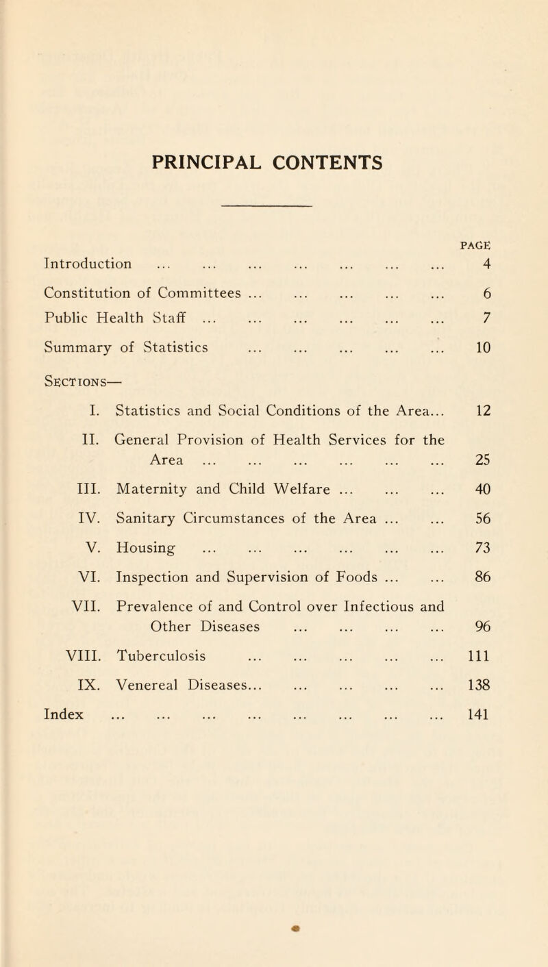 PRINCIPAL CONTENTS PAGE Introduction ... ... ... ... ... ... ... 4 Constitution of Committees ... ... ... ... ... 6 Public Health Staff ... ... ... ... ... ... 7 Summary of Statistics ... ... ... ... ... 10 Sections— I. Statistics and Social Conditions of the Area... 12 II. General Provision of Health Services for the Area . 25 III. Maternity and Child Welfare ... ... ... 40 IV. Sanitary Circumstances of the Area ... ... 56 V. Housing ... ... ... ... ... ... 73 VI. Inspection and Supervision of Foods ... ... 86 VII. Prevalence of and Control over Infectious and Other Diseases ... ... ... ... 96 VIII. Tuberculosis ... ... ... ... ... Ill IX. Venereal Diseases... ... ... ... ... 138 Index 141