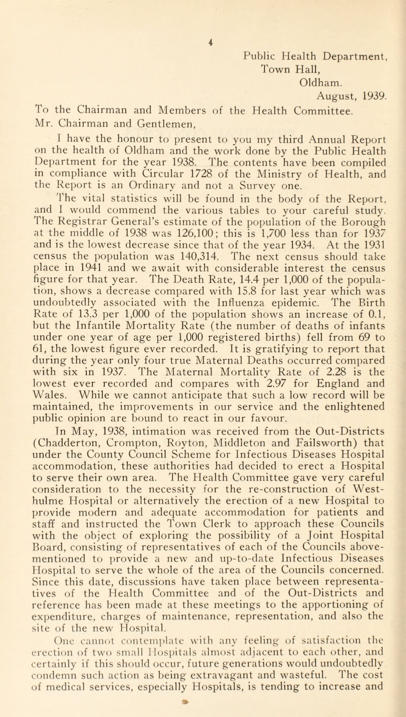 Public Health Department, Town Hall, Oldham. August, 1939. To the Chairman and Members of the Health Committee. Mr. Chairman and Gentlemen, I have the honour to present to you my third Annual Report on the health of Oldham and the work done by the Public Health Department for the year 1938. The contents have been compiled in compliance with Circular 1728 of the Ministry of Health, and the Report is an Ordinary and not a Survey one. The vital statistics will be found in the body of the Report, and 1 would commend the various tables to your careful study. The Registrar General’s estimate of the population of the Borough at the middle of 1938 was 126,100; this is 1,700 less than for 1937 and is the lowest decrease since that of the year 1934. At the 1931 census the population was 140,314. The next census should take place in 1941 and we await with considerable interest the census figure for that year. The Death Rate, 14.4 per 1,000 of the popula¬ tion, shows a decrease compared with 15.8 for last year which was undoubtedly associated with the Influenza epidemic. The Birth Rate of 13.3 per 1,000 of the population shows an increase of 0.1, but the Infantile Mortality Rate (the number of deaths of infants under one year of age per 1,000 registered births) fell from 69 to 61, the lowest figure ever recorded. It is gratifying to report that during the year only four true Maternal Deaths occurred compared with six in 1937. The Maternal Mortality Rate of 2.28 is the lowest ever recorded and compares with 2.97 for England and Wales. While we cannot anticipate that such a low record will be maintained, the improvements in our service and the enlightened public opinion are bound to react in our favour. In May, 1938, intimation was received from the Out-Districts (Chadderton, Crompton, Roy ton, Middleton and Failsworth) that under the County Council Scheme for Infectious Diseases Hospital accommodation, these authorities had decided to erect a Hospital to serve their own area. The Health Committee gave very careful consideration to the necessity for the re-construction of West- hulme Hospital or alternatively the erection of a new Hospital to provide modern and adequate accommodation for patients and staff and instructed the Town Clerk to approach these Councils with the object of exploring the possibility of a Joint Hospital Board, consisting of representatives of each of the Councils above- mentioned to provide a new and up-to-date Infectious Diseases Hospital to serve the whole of the area of the Councils concerned. Since this date, discussions have taken place between representa¬ tives of the Health Committee and of the Out-Districts and reference has been made at these meetings to the apportioning of expenditure, charges of maintenance, representation, and also the site of the new Hospital. One cannot contemplate with any feeling of satisfaction the erection of two small 1 lospitals almost adjacent to each other, and certainly if this should occur, future generations would undoubtedly condemn such action as being extravagant and wasteful. The cost of medical services, especially Hospitals, is tending to increase and