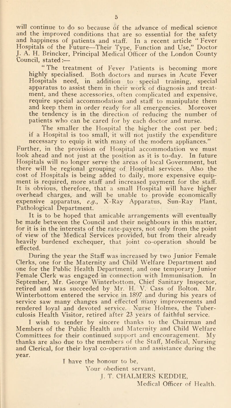 will continue to do so because of the advance of medical science and the improved conditions that are so essential for the safety and happiness of patients and staff. In a recent article “ Fever Hospitals of the Future—Their Type, Function and Use,” Doctor J. A. H. Brincker, Principal Medical Officer of the London County Council, stated:— “ The treatment of Fever Patients is becoming more highly specialised. Both doctors and nurses in Acute Fever Hospitals need, in addition to special training, special apparatus to assist them in their work of diagnosis and treat¬ ment, and these accessories, often complicated and expensive, require special accommodation and staff to manipulate them and keep them in order ready for all emergencies. Moreover the tendency is in the direction of reducing the number of patients who can be cared for by each doctor and nurse. The smaller the Hospital the higher the cost per bed; if a Hospital is too small, it will not justify the expenditure necessary to equip it with many of the modern appliances.” Further, in the provision of Hospital accommodation we must look ahead and not just at the position as it is to-day. In future Hospitals will no longer serve the areas of local Government, but there will be regional grouping of Hospital services. Also the cost of Hospitals is being added to daily, more expensive equip¬ ment is required, more staff and increased payment for the staff. It is obvious, therefore, that a small Hospital will have higher overhead charges, and will be unable to provide economically expensive apparatus, e.g., X-Ray Apparatus, Sun-Ray Plant, Pathological Department. It is to be hoped that amicable arrangements will eventually be made between the Council and their neighbours in this matter, for it is in the interests of the rate-payers, not only from the point of view of the Medical Services provided, but from their already heavily burdened exchequer, that joint co-operation should be effected. During the year the Staff was increased by two Junior Female Clerks, one for the Maternity and Child Welfare Department and one for the Public Health Department, and one temporary Junior Female Clerk was engaged in connection with Immunisation. In September, Mr. George Winterbottom, Chief Sanitary Inspector, retired and was succeeded by Mr. H. V. Cass of Bolton. Mr. Winterbottom entered the service in 1897 and during his years of service saw many changes and effected many improvements and rendered loyal and devoted service. Nurse Holmes, the Tuber¬ culosis Health Visitor, retired after 23 years of faithful service. I wish to tender by sincere thanks to the Chairman and Members of the Public Health and Maternity and Child Welfare Committees for their continued support and encouragement. My thanks are also due to the members of the Staff, Medical, Nursing and Clerical, for their loyal co-operation and assistance during the year. T have the honour to be, Your obedient servant, J. T. CHALMERS KEDDIE, Medical Officer of Health.