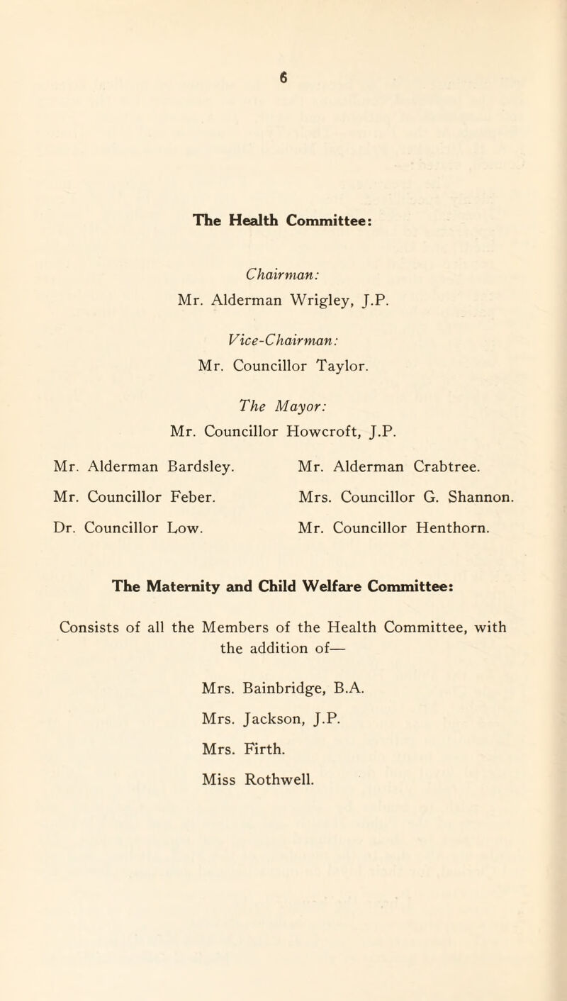 The Health Committee: Chairman: Mr. Alderman Wrigley, J.P. Vice-Chairman: Mr. Councillor Taylor. The Mayor: Mr. Councillor Howcroft, J.P. Mr. Alderman Bardsley. Mr. Alderman Crabtree. Mr. Councillor Feber. Mrs. Councillor G. Shannon. Dr. Councillor Low. Mr. Councillor Henthorn. The Maternity and Child Welfare Committee: Consists of all the Members of the Health Committee, with the addition of— Mrs. Bainbridge, B.A. Mrs. Jackson, J.P. Mrs. Firth. Miss Rothwell.