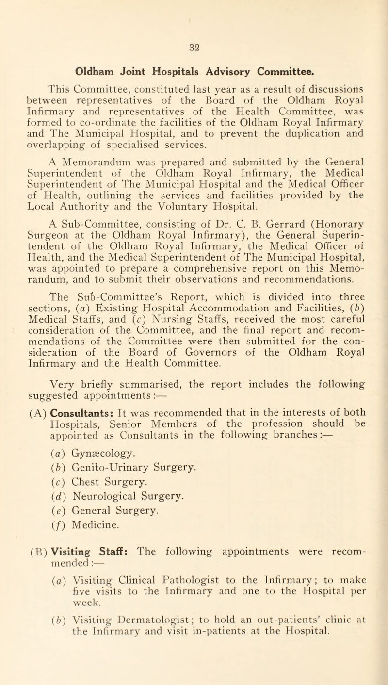 Oldham Joint Hospitals Advisory Committee. This Committee, constituted last year as a result of discussions between representatives of the Board of the Oldham Royal Infirmary and representatives of the Health Committee, was formed to co-ordinate the facilities of the Oldham Royal Infirmary and The Municipal Hospital, and to prevent the duplication and overlapping of specialised services. A Memorandum was prepared and submitted by the General Superintendent of the Oldham Royal Infirmary, the Medical Superintendent of The Municipal Hospital and the Medical Officer of Health, outlining the services and facilities provided by the Local Authority and the Voluntary Hospital. A Sub-Committee, consisting of Dr. C. B. Gerrard (Honorary Surgeon at the Oldham Royal Infirmary), the General Superin¬ tendent of the Oldham Royal Infirmary, the Medical Officer of Health, and the Medical Superintendent of The Municipal Hospital, was appointed to prepare a comprehensive report on this Memo¬ randum, and to submit their observations and recommendations. The Sub-Committee’s Report, which is divided into three sections, (a) Existing Hospital Accommodation and Facilities, (b) Medical Staffs, and (c) Nursing Staffs, received the most careful consideration of the Committee, and the final report and recom¬ mendations of the Committee were then submitted for the con¬ sideration of the Board of Governors of the Oldham Royal Infirmary and the Health Committee. Very briefly summarised, the report includes the following suggested appointments:— (A) Consultants: It was recommended that in the interests of both Hospitals, Senior Members of the profession should be appointed as Consultants in the following branches:— (a) Gynaecology. (b) Genito-Urinary Surgery. (c) Chest Surgery. (d) Neurological Surgery. (e) General Surgery. (/) Medicine. (B) Visiting Staff: The following appointments were recom¬ mended :— (a) Visiting Clinical Pathologist to the Infirmary; to make five visits to the Infirmary and one to the Hospital per week. (b) Visiting Dermatologist; to hold an out-patients’ clinic at the Infirmary and visit in-patients at the Hospital.