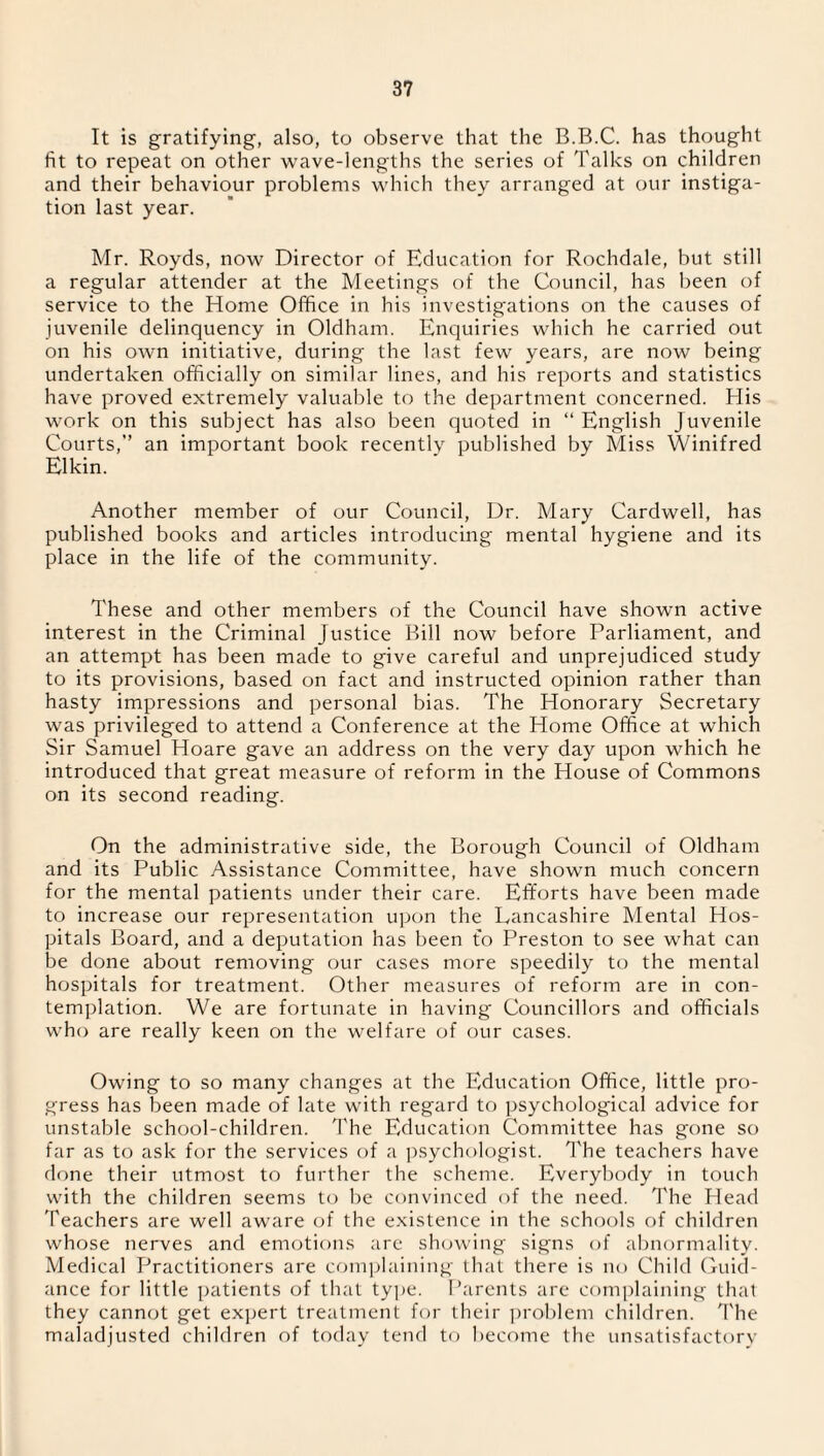 It is gratifying, also, to observe that the B.B.C. has thought fit to repeat on other wave-lengths the series of Talks on children and their behaviour problems which they arranged at our instiga¬ tion last year. Mr. Royds, now Director of Education for Rochdale, but still a regular attender at the Meetings of the Council, has been of service to the Home Office in his investigations on the causes of juvenile delinquency in Oldham. Enquiries which he carried out on his own initiative, during the last few years, are now being undertaken officially on similar lines, and his reports and statistics have proved extremely valuable to the department concerned. His work on this subject has also been quoted in “ English Juvenile Courts,” an important book recently published by Miss Winifred Elkin. Another member of our Council, Dr. Mary Cardwell, has published books and articles introducing mental hygiene and its place in the life of the community. These and other members of the Council have shown active interest in the Criminal Justice Bill now before Parliament, and an attempt has been made to give careful and unprejudiced study to its provisions, based on fact and instructed opinion rather than hasty impressions and personal bias. The Honorary Secretary was privileged to attend a Conference at the Home Office at which Sir Samuel Hoare gave an address on the very day upon which he introduced that great measure of reform in the House of Commons on its second reading. On the administrative side, the Borough Council of Oldham and its Public Assistance Committee, have shown much concern for the mental patients under their care. Efforts have been made to increase our representation upon the Lancashire Mental Hos¬ pitals Board, and a deputation has been to Preston to see what can be done about removing our cases more speedily to the mental hospitals for treatment. Other measures of reform are in con¬ templation. We are fortunate in having Councillors and officials who are really keen on the welfare of our cases. Owing to so many changes at the Education Office, little pro¬ gress has been made of late with regard to psychological advice for unstable school-children. The Education Committee has gone so far as to ask for the services of a psychologist. The teachers have done their utmost to further the scheme. Everybody in touch with the children seems to be convinced of the need. The Head Teachers are well aware of the existence in the schools of children whose nerves and emotions are showing signs of abnormality. Medical Practitioners are complaining that there is no Child Guid¬ ance for little patients of that type. Parents are complaining that they cannot get expert treatment for their problem children. The maladjusted children of today tend to become the unsatisfactory