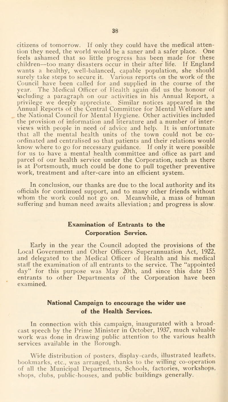 citizens of tomorrow. If only they could have the medical atten¬ tion they need, the world would be a saner and a safer place. One feels ashamed that so little progress has been made for these children—too many disasters occur in their after life. If England wants a healthy, well-balanced, capable population, she should surely take steps to secure it. Various reports on the work of the Council have been called for and supplied in the course of the year. The Medical Officer of Health again did us the honour of deluding a paragraph on our activities in his Annual Report, a privilege we deeply appreciate. Similar notices appeared in the Annual Reports of the Central Committee for Mental Welfare and the National Council for Mental Hygiene. Other activities included the provision of information and literature and a number of inter¬ views with people in need of advice and help. It is unfortunate that all the mental health units of the town could not be co¬ ordinated and centralised so that patients and their relations would know where to go for necessary guidance. If only it were possible for us to have a mental health committee and office as part and parcel of our health service under the Corporation, such as there is at Portsmouth, much could be done to pull together preventive work, treatment and after-care into an efficient system. In conclusion, our thanks are due to the local authority and its officials for continued support, and to many other friends without whom the work could not go on. Meanwhile, a mass of human suffering and human need awaits alleviation; and progress is slow Examination of Entrants to the Corporation Service. Early in the year the Council adopted the provisions of the Local Government and Other Officers Superannuation Act, 1922, and delegated to the Medical Officer of Health and his medical staff the examination of all entrants to the service. The “appointed day” for this purpose was May 20th, and since this date 155 entrants to other Departments of the Corporation have been examined. National Campaign to encourage the wider use of the Health Services. In connection with this campaign, inaugurated with a broad¬ cast speech by the Prime Minister in October, 1937, much valuable work was done in drawing public attention to the various health services available in the Borough. Wide distribution of posters, display-cards, illustrated leaflets, bookmarks, etc., was arranged, thanks to the willing co-operation of all the Municipal Departments, Schools, factories, workshops, shops, clubs, public-houses, and public buildings generally.