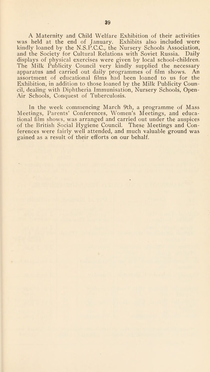 A Maternity and Child Welfare Exhibition of their activities was held at the end of January. Exhibits also included were kindly loaned by the N.S.P.C.C., the Nursery Schools Association, and the Society for Cultural Relations with Soviet Russia. Daily displays of physical exercises were given by local school-children. The Milk Publicity Council very kindly supplied the necessary apparatus and carried out daily programmes of film shows. An assortment of educational films had been loaned to us for the Exhibition, in addition to those loaned by the Milk Publicity Coun¬ cil, dealing with Diphtheria Immunisation, Nursery Schools, Open- Air Schools, Conquest of Tuberculosis. In the week commencing March 9th, a programme of Mass Meetings, Parents’ Conferences, Women’s Meetings, and educa¬ tional film shows, was arranged and carried out under the auspices of the British Social Hygiene Council. These Meetings and Con¬ ferences were fairly well attended, and much valuable ground was gained as a result of their efforts on our behalf.