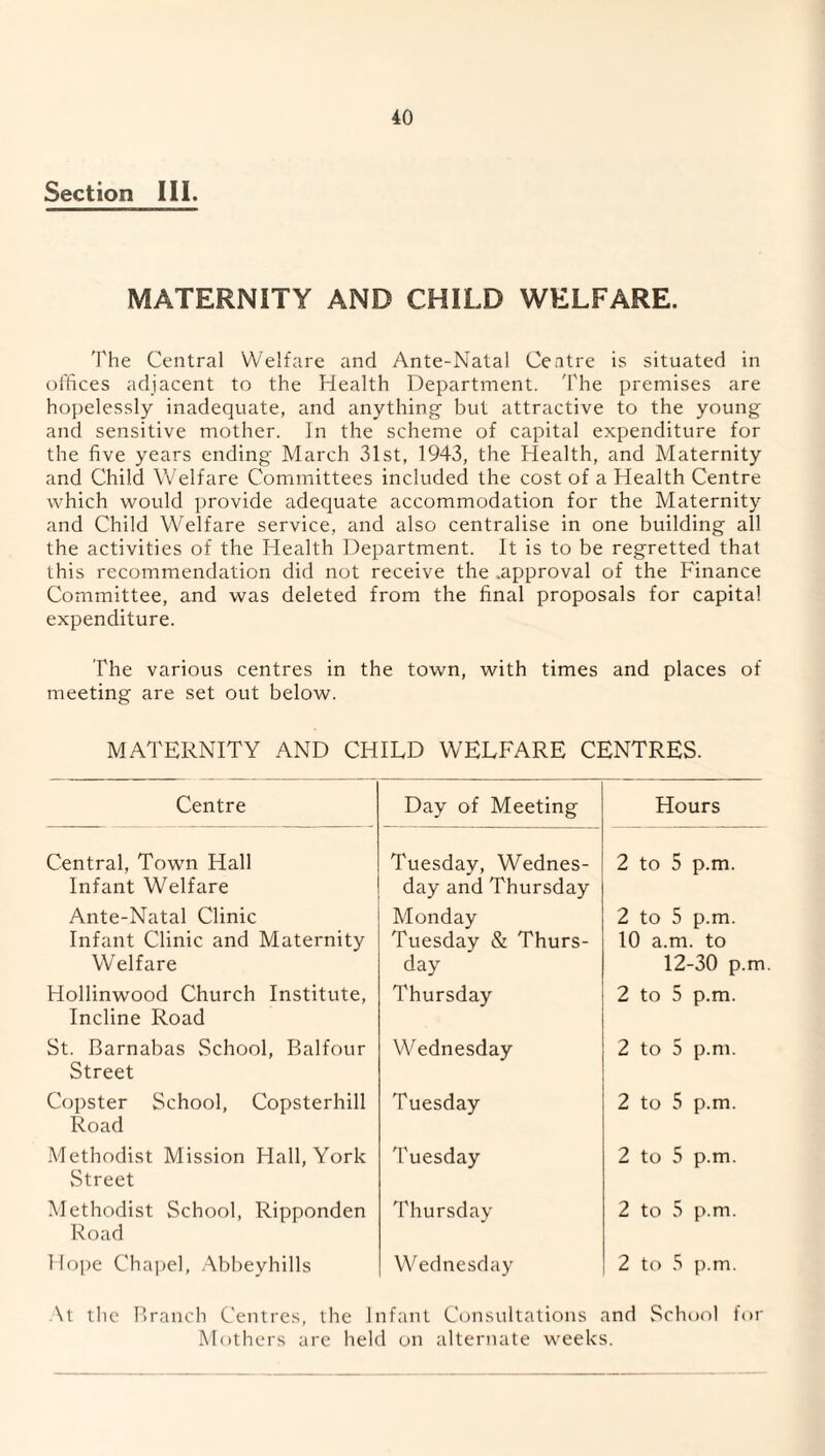 Section III. MATERNITY AND CHILD WELFARE. The Central Welfare and Ante-Natal Centre is situated in offices adjacent to the Health Department. The premises are hopelessly inadequate, and anything but attractive to the young and sensitive mother. In the scheme of capital expenditure for the five years ending March 31st, 1943, the Health, and Maternity and Child Welfare Committees included the cost of a Health Centre which would provide adequate accommodation for the Maternity and Child Welfare service, and also centralise in one building all the activities of the Health Department. It is to be regretted that this recommendation did not receive the .approval of the Finance Committee, and was deleted from the final proposals for capital expenditure. The various centres in the town, with times and places of meeting are set out below. MATERNITY AND CHILD WELFARE CENTRES. Centre Day of Meeting Hours Central, Town Hall Infant Welfare Tuesday, Wednes¬ day and Thursday 2 to 5 p.m. Ante-Natal Clinic Monday 2 to 5 p.m. Infant Clinic and Maternity Tuesday & Thurs- 10 a.m. to Welfare day 12-30 p.m Hollinwood Church Institute, Thursday 2 to 5 p.m. Incline Road St. Barnabas School, Balfour Wednesday 2 to 5 p.m. Street Copster School, Copsterhill Tuesday 2 to 5 p.m. Road Methodist Mission Hall, York Tuesday 2 to 5 p.m. Street Methodist School, Ripponden Thursday 2 to 5 p.m. Road Hope Chapel, Abbeyhills Wednesday 2 to 5 p.m. At the Branch Centres, the Infant Consultations and School for Mothers are held on alternate weeks.