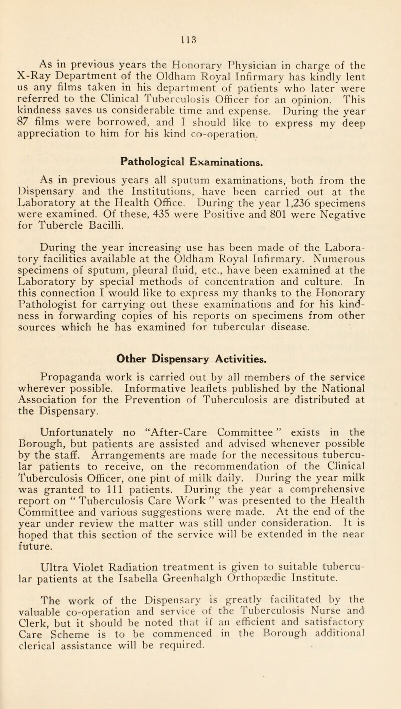 As in previous years the Honorary Physician in charge of the X-Ray Department of the Oldham Royal Infirmary has kindly lent us any films taken in his department of patients who later were referred to the Clinical Tuberculosis Officer for an opinion. This kindness saves us considerable time and expense. During the year 87 films were borrowed, and I should like to express my deep appreciation to him for his kind co-operation. Pathological Examinations. As in previous years all sputum examinations, both from the Dispensary and the Institutions, have been carried out at the Laboratory at the Health Office. During the year 1,236 specimens were examined. Of these, 435 were Positive and 801 were Negative for Tubercle Bacilli. During the year increasing use has been made of the Labora¬ tory facilities available at the Oldham Royal Infirmary. Numerous specimens of sputum, pleural fluid, etc., have been examined at the Laboratory by special methods of concentration and culture. In this connection I would like to express my thanks to the Honorary Pathologist for carrying out these examinations and for his kind¬ ness in forwarding copies of his reports on specimens from other sources which he has examined for tubercular disease. Other Dispensary Activities. Propaganda work is carried out by all members of the service wherever possible. Informative leaflets published by the National Association for the Prevention of Tuberculosis are distributed at the Dispensary. Unfortunately no “After-Care Committee ” exists in the Borough, but patients are assisted and advised whenever possible by the staff. Arrangements are made for the necessitous tubercu¬ lar patients to receive, on the recommendation of the Clinical Tuberculosis Officer, one pint of milk daily. During the year milk was granted to 111 patients. During the year a comprehensive report on “ Tuberculosis Care Work ” was presented to the Health Committee and various suggestions were made. At the end of the year under review the matter was still under consideration. It is hoped that this section of the service will be extended in the near future. Ultra Violet Radiation treatment is given to suitable tubercu¬ lar patients at the Isabella Greenhalgh Orthopaedic Institute. The work of the Dispensary is greatly facilitated by the valuable co-operation and service of the Tuberculosis Nurse and Clerk, but it should be noted that if an efficient and satisfactory Care Scheme is to be commenced in the Borough additional clerical assistance will be required.