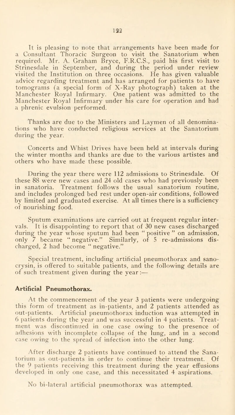 1 22 Tl is pleasing to note that arrangements have been made for a Consultant Thoracic Surgeon to visit the Sanatorium when required. Mr. A. Graham Bryce, F.R.C.S., paid his first visit to Strinesdale in September, and during the period under review visited the Institution on three occasions. He has given valuable advice regarding treatment and has arranged for patients to have tomograms (a special form of X-Ray photograph) taken at the Manchester Royal Infirmary. One patient was admitted to the Manchester Royal Infirmary under his care for operation and had a phrenic evulsion performed. Thanks are due to the Ministers and Laymen of all denomina¬ tions who have conducted religious services at the Sanatorium during the year. Concerts and Whist Drives have been held at intervals during the winter months and thanks are due to the various artistes and others who have made these possible. During the year there were 112 admissions to Strinesdale. Of these 88 were new cases and 24 old cases who had previously been in sanatoria. Treatment follows the usual sanatorium routine, and includes prolonged bed rest under open-air conditions, followed by limited and graduated exercise. At all times there is a sufficiency of nourishing food. Sputum examinations are carried out at frequent regular inter¬ vals. It is disappointing to report that of 30 new cases discharged during the year whose sputum had been “ positive ” on admission, only 7 became “ negative.” Similarly, of 5 re-admissions dis¬ charged, 2 had become “ negative.” Special treatment, including artificial pneumothorax and sano- crysin, is offered to suitable patients, and the following details are of such treatment given during the year Artificial Pneumothorax. At the commencement of the year 3 patients were undergoing this form of treatment as in-patients, and 2 patients attended as out-patients. Artificial pneumothorax induction was attempted in 6 patients during the year and was successful in 4 patients. Treat¬ ment was discontinued in one case owing to the presence of adhesions with incomplete collapse of the lung, and in a second case owing to the spread of infection into the other lung. After discharge 2 patients have continued to attend the Sana¬ torium as out-patients in order to continue their treatment. Of the 9 patients receiving this treatment during the year effusions developed in only one case, and this necessitated 4 aspirations. No bi-lateral artificial pneumothorax was attempted.