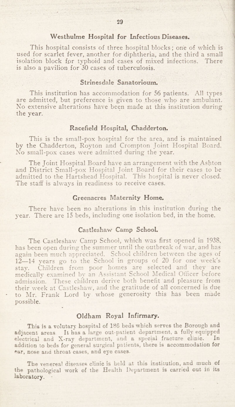 Westhuime Hospital for Infectious Diseases. This hospital consists of three hospital blocks; one of which is used for scarlet fever, another for diphtheria, and the third a small isolation block fpr typhoid and cases of mixed infections. There is also a pavilion for 30 cases of tuberculosis. Strinesdale Sanatorioum. This institution has accommodation for 56 patients. All types are admitted, but preference is given to those who are ambulant. No extensive alterations have been made at this institution during the year. Racefield Hospital, Chadderton. This is the small-pox hospital for the area, and is maintained by the Chadderton, Royton and Crompton Joint Hospital Board. No small-pox cases were admitted during the year. The Joint Hospital Board have an arrangement with the Ashton and District Small-pox Hospital Joint Board for their cases to be admitted to the Hartshead Hospital. This hospital is never closed. The staff is always in readiness to receive cases. Greenacres Maternity Home. There have been no alterations in this institution during the year. There are 15 beds, including one isolation bed, in the home. Castleshaw Camp School. The Castleshaw Camp School, which was first opened in 1938, has been open during the summer until the outbreak of war, and has again been much appreciated. School children between the ages of 12—14 years go to the School in groups of 20 for one week’s stay. Children from poor homes are selected and they are medically examined by an Assistant School Medical Officer before admission. These children derive both benefit and pleasure from their week at Castleshaw, and the gratitude of all concerned is due to Mr. Frank Lord by whose generosity this has been made possible. Oldham Royal Infirmary. This is a volutary hospital of 186 beds which serves the Borough and adjacent areas It has a large out-patient department, a fully equipped electrical and X-ray department, and a special fracture clinic. In addition to beds for general surgical patients, there is accommodation for ear, nose and throat cases, and eye cases. The venereal diseases clinic is held at this institution, and much of the pathological work of the Health Department is carried out in its laboratory.