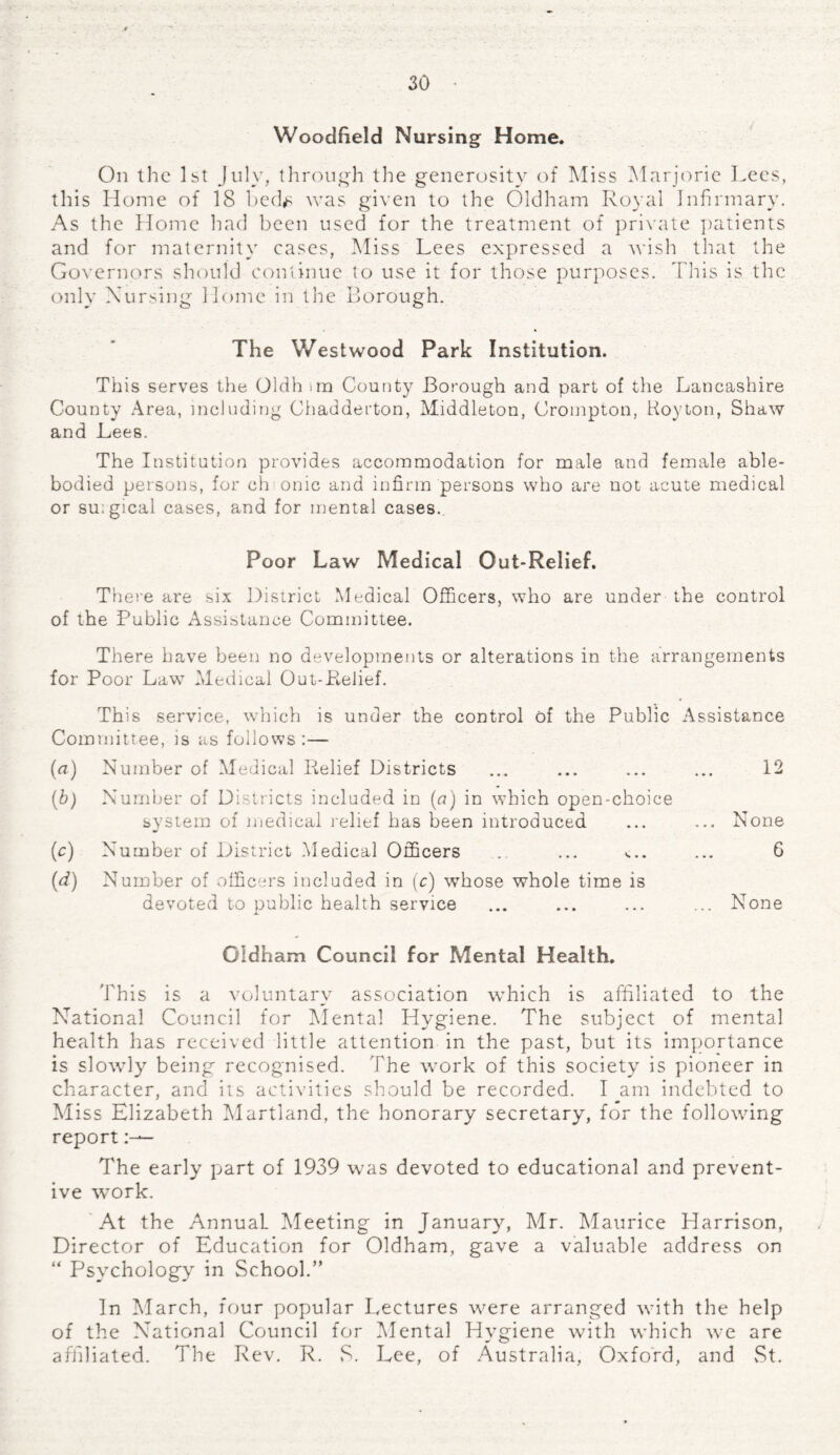 Woodfield Nursing Home. On the 1st July, through the generosity of Miss Marjorie Lees, this Home of 18 bed^ was given to the Oldham Royal Infirmary. As the Home had been used for the treatment of private patients and for maternity cases, Miss Lees expressed a wish that the Governors should continue to use it for those purposes. This is the only Nursing Home in the Borough. The Westwood Park Institution. This serves the Oldh im County Borough and part of the Lancashire County Area, including Chadderton, Middleton, Crompton, Hoyton, Shaw and Lees. The Institution provides accommodation for male and female able- bodied persons, for ch onic and infirm persons who are not acute medical or su:gical cases, and for mental cases.. Poor Law Medical Out-Relief. There are six District Medical Officers, who are under the control of the Public Assistance Committee. There have been no developments or alterations in the arrangements for Poor Law Medical Out-Relief. This service, which is under the control of the Public Assistance Committee, is as follows :— (a) Number of Medical Relief Districts ... ... ... ... 12 (b) Number of Districts included in (a) in which open-choice system of medical relief has been introduced ... ... None (.c) Number of District Medical Officers .. ... «... ... 6 (d) Number of officers included in (c) whose whole time is devoted to public health service ... ... ... ... None Oldham Council for Mental Health. This is a voluntary association which is affiliated to the National Council for Mental Hygiene. The subject of mental health has received little attention in the past, but its importance is slowly being recognised. The work of this society is pioneer in character, and its activities should be recorded. I am indebted to Miss Elizabeth Martland, the honorary secretary, for the following report The early part of 1939 was devoted to educational and prevent¬ ive work. At the AnnuaL Meeting in January, Mr. Maurice Harrison, Director of Education for Oldham, gave a valuable address on “ Psychology in School.” In March, four popular Lectures were arranged with the help of the National Council for Mental Hygiene with which we are affiliated. The Rev. R. S. Lee, of Australia, Oxford, and St.