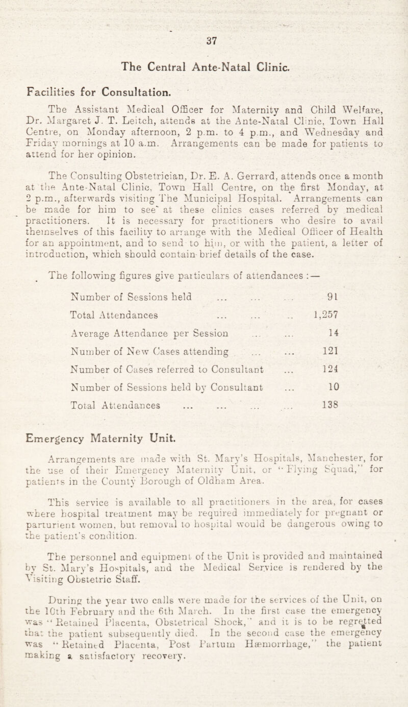 The C entral A.nteT'Ja.ta.l Clinic. Facilities for Consultation. The Assistant Medical Officer for Maternity and Child Welfare, Dr. Margaret J. T. Leitch, attends at the Ante-Natal Clinic, Town Hail Centre, on Monday afternoon, 2 p.m. to 4 p.m., and Wednesday and Friday mornings at 10 aim. Arrangements can be made for patients to attend for her opinion. The Consulting Obstetrician, Dr. E. A. Gerrard, attends once a month at the Ante-Natal Clinic, Town Hall Centre, on the first Monday, at 2 p.m., afterwards visiting The Municipal Hospital. Arrangements can be made for him to see' at these clinics cases referred by medical practitioners. It is necessary for practitioners who desire to avail themselves of this facility to arrange with the Medical Officer of Health for an appointment, and to send to him, or with the patient, a letter of introduction, which should contain-brief details of the case. The following figures give particulars of attendances : — Number of Sessions held ... ... . . 91 Total Attendances ... ... .. 1,257 Average Attendance per Session ... ... 14 Number of New Cases attending ... ... 121 Number of Cases referred to Consultant ... 124 Number of Sessions held by Consultant ... 10 Total Attendances ... ... ... ... 138 Emergency Maternity Unit. Arrangements are made with St. Mary’s Hospitals, Manchester, for the use of their Emergency Maternity Unit, or “Flying Squad, for patients in the County Borough of Oldham Area. This service is available to all practitioners in the area, for cases where hospital treatment may be required immediately for pregnant or parturient women, but removal to hospital would be dangerous owing to the patient’s condition. The personnel and equipment of the Unit is provided and maintained by St. Mary’s Hospitals, and the Medical Service is rendered by the Visiting Obstetric Staff. During the year two calls were made for the services of the Unit, on the 10th February and the 6th March. In the first case the emergency was “Detained Placenta, Obstetrical Shock,” and it is to be regretted that the patient subsequently died. In the second case the emergency was “Detained Placenta, Post Partum Haemorrhage,” the patient making a satisfactory recovery. «J v r